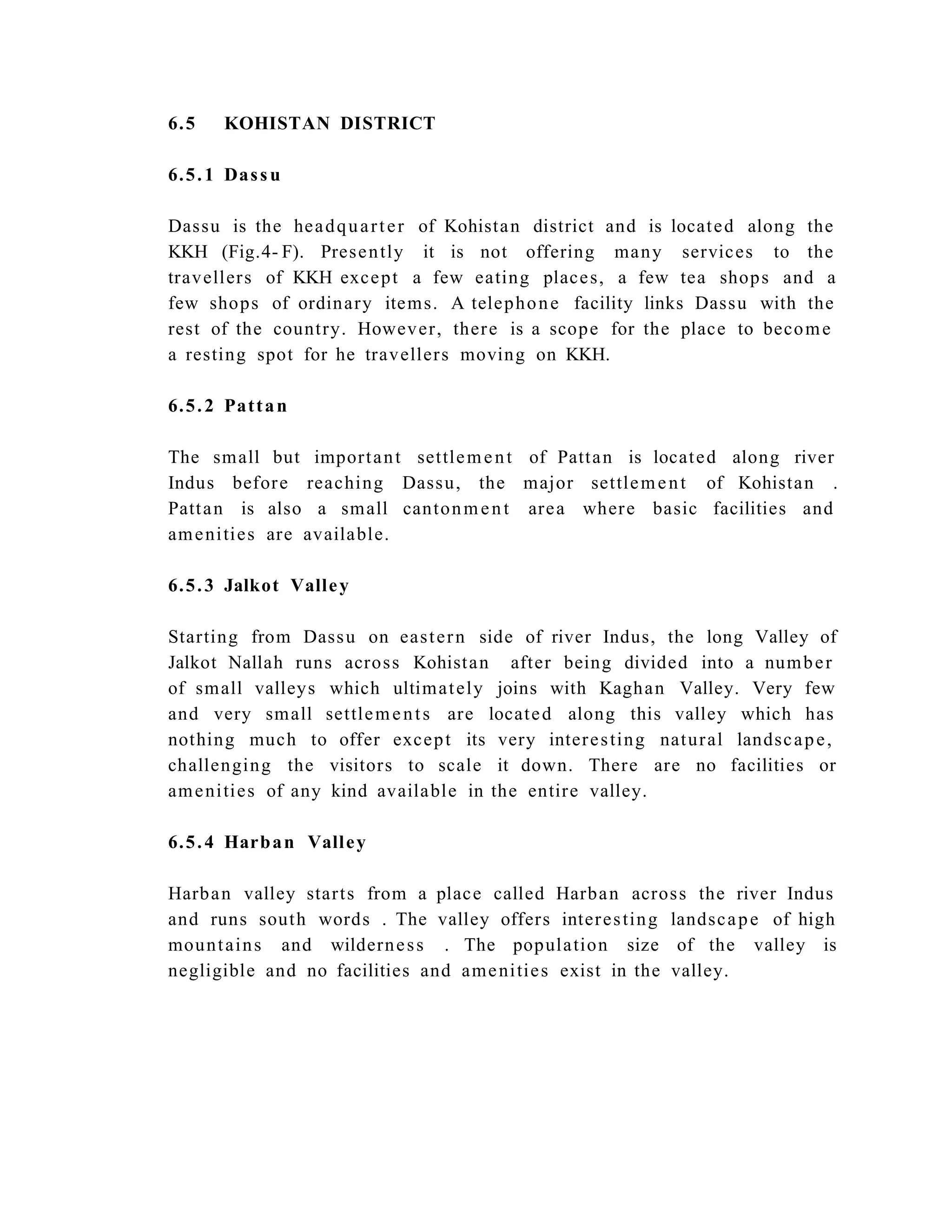 6.5 KOHISTAN DISTRICT
6.5.1 Dassu
Dassu is the headquarter of Kohistan district and is located along the
KKH (Fig.4- F). Presently it is not offering many services to the
travellers of KKH except a few eating places, a few tea shops and a
few shops of ordinary items. A telephone facility links Dassu with the
rest of the country. However, there is a scope for the place to become
a resting spot for he travellers moving on KKH.
6.5.2 Pattan
The small but important settlement of Pattan is located along river
Indus before reaching Dassu, the major settlement of Kohistan .
Pattan is also a small cantonment area where basic facilities and
amenities are available.
6.5.3 Jalkot Valley
Starting from Dassu on eastern side of river Indus, the long Valley of
Jalkot Nallah runs across Kohistan after being divided into a number
of small valleys which ultimately joins with Kaghan Valley. Very few
and very small settlements are located along this valley which has
nothing much to offer except its very interesting natural landscape,
challenging the visitors to scale it down. There are no facilities or
amenities of any kind available in the entire valley.
6.5.4 Harban Valley
Harban valley starts from a place called Harban across the river Indus
and runs south words . The valley offers interesting landscape of high
mountains and wilderness . The population size of the valley is
negligible and no facilities and amenities exist in the valley.
 