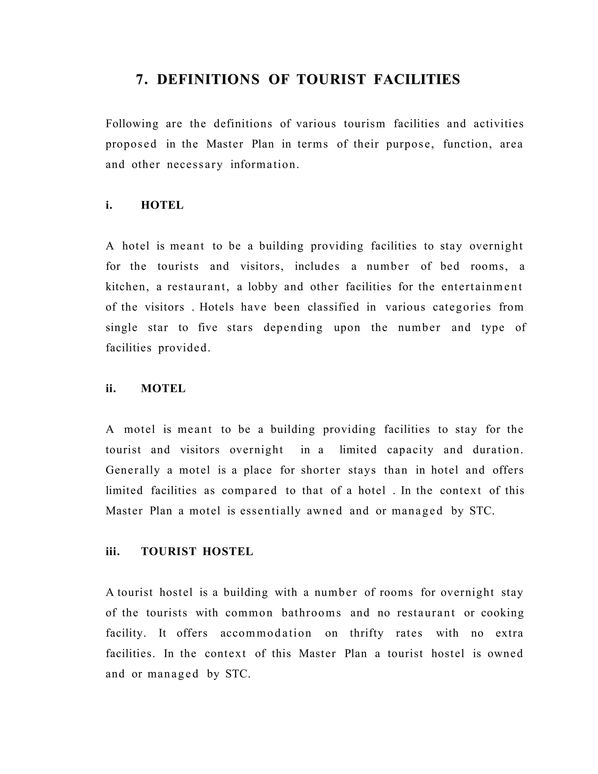 7. DEFINITIONS OF TOURIST FACILITIES7. DEFINITIONS OF TOURIST FACILITIES
Following are the definitions of various tourism facilities and activities
proposed in the Master Plan in terms of their purpose, function, area
and other necessary information.
i. HOTEL
A hotel is meant to be a building providing facilities to stay overnight
for the tourists and visitors, includes a number of bed rooms, a
kitchen, a restaurant, a lobby and other facilities for the entertainment
of the visitors . Hotels have been classified in various categories from
single star to five stars depending upon the number and type of
facilities provided.
ii. MOTEL
A motel is meant to be a building providing facilities to stay for the
tourist and visitors overnight in a limited capacity and duration.
Generally a motel is a place for shorter stays than in hotel and offers
limited facilities as compared to that of a hotel . In the context of this
Master Plan a motel is essentially awned and or managed by STC.
iii. TOURIST HOSTEL
A tourist hostel is a building with a number of rooms for overnight stay
of the tourists with common bathrooms and no restaurant or cooking
facility. It offers accommodation on thrifty rates with no extra
facilities. In the context of this Master Plan a tourist hostel is owned
and or managed by STC.
 