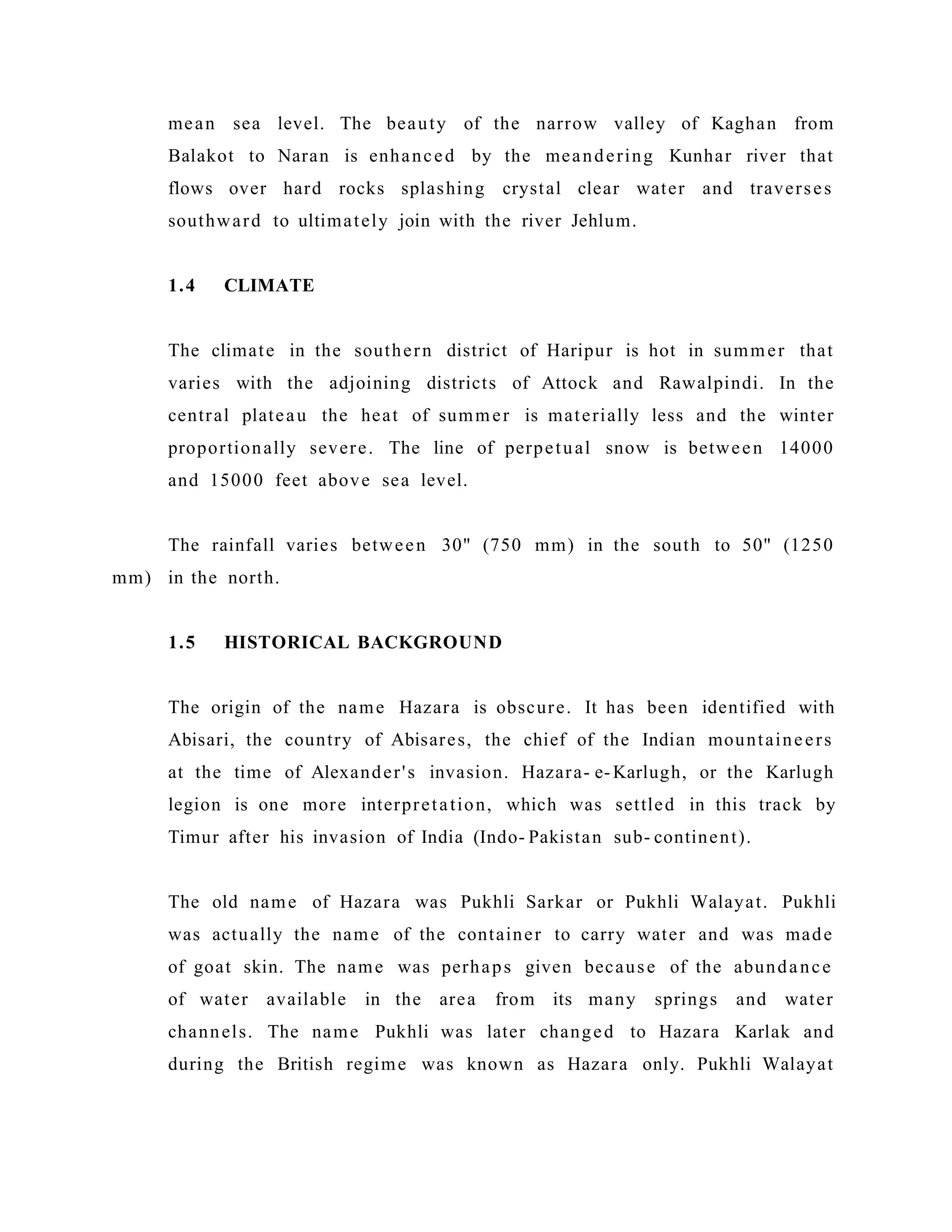 mean sea level. The beauty of the narrow valley of Kaghan from
Balakot to Naran is enhanced by the meandering Kunhar river that
flows over hard rocks splashing crystal clear water and traverses
southward to ultimately join with the river Jehlum.
1.4 CLIMATE
The climate in the southern district of Haripur is hot in summer that
varies with the adjoining districts of Attock and Rawalpindi. In the
central plateau the heat of summer is materially less and the winter
proportionally severe. The line of perpetual snow is between 14000
and 15000 feet above sea level.
The rainfall varies between 30" (750 mm) in the south to 50" (1250
mm) in the north.
1.5 HISTORICAL BACKGROUND
The origin of the name Hazara is obscure. It has been identified with
Abisari, the country of Abisares, the chief of the Indian mountaineers
at the time of Alexander's invasion. Hazara- e-Karlugh, or the Karlugh
legion is one more interpretation, which was settled in this track by
Timur after his invasion of India (Indo- Pakistan sub- continent).
The old name of Hazara was Pukhli Sarkar or Pukhli Walayat. Pukhli
was actually the name of the container to carry water and was made
of goat skin. The name was perhaps given because of the abundance
of water available in the area from its many springs and water
channels. The name Pukhli was later changed to Hazara Karlak and
during the British regime was known as Hazara only. Pukhli Walayat
 