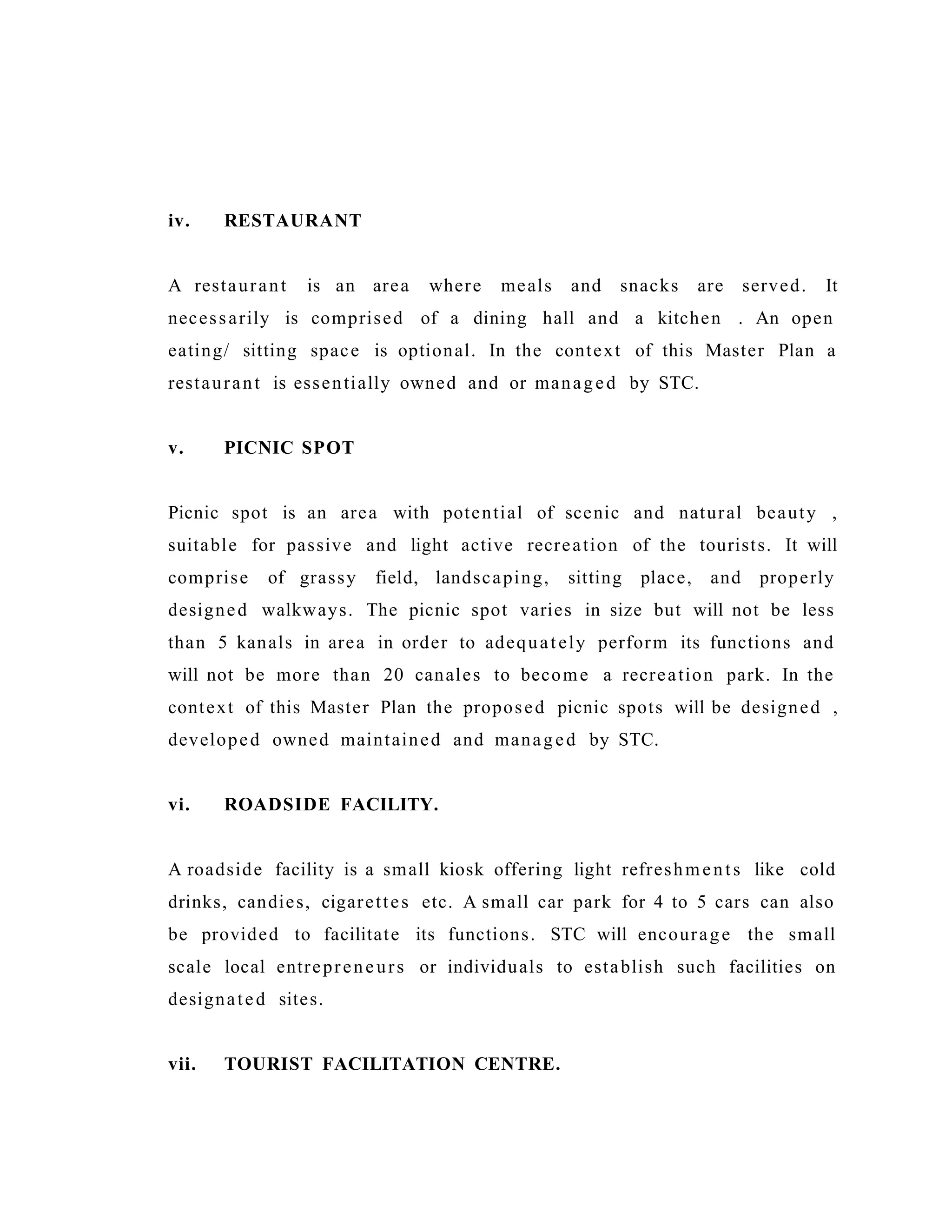 iv. RESTAURANT
A restaurant is an area where meals and snacks are served. It
necessarily is comprised of a dining hall and a kitchen . An open
eating/ sitting space is optional. In the context of this Master Plan a
restaurant is essentially owned and or managed by STC.
v. PICNIC SPOT
Picnic spot is an area with potential of scenic and natural beauty ,
suitable for passive and light active recreation of the tourists. It will
comprise of grassy field, landscaping, sitting place, and properly
designed walkways. The picnic spot varies in size but will not be less
than 5 kanals in area in order to adequately perform its functions and
will not be more than 20 canales to become a recreation park. In the
context of this Master Plan the proposed picnic spots will be designed ,
developed owned maintained and managed by STC.
vi. ROADSIDE FACILITY.
A roadside facility is a small kiosk offering light refreshments like cold
drinks, candies, cigarettes etc. A small car park for 4 to 5 cars can also
be provided to facilitate its functions. STC will encourage the small
scale local entrepreneurs or individuals to establish such facilities on
designated sites.
vii. TOURIST FACILITATION CENTRE.
 