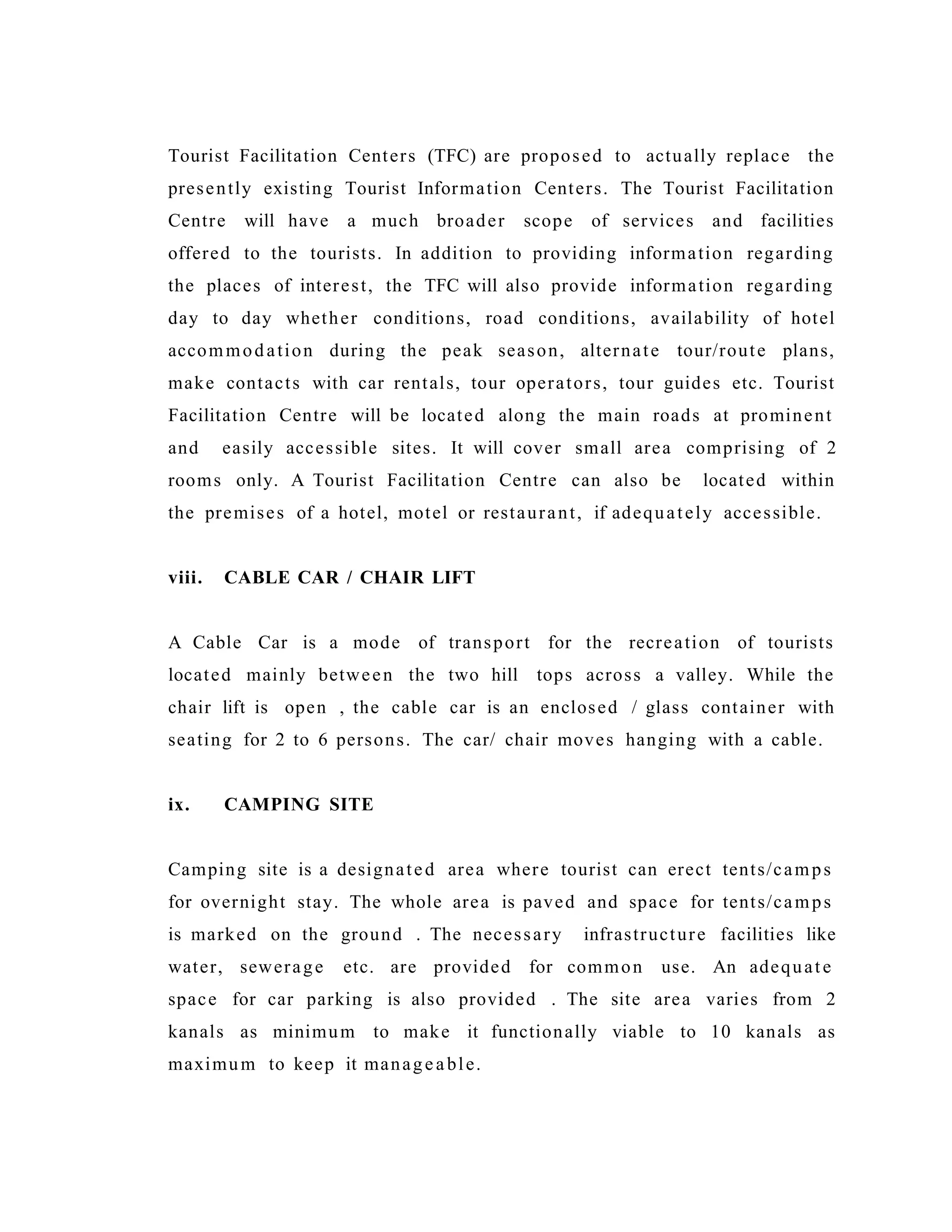 Tourist Facilitation Centers (TFC) are proposed to actually replace the
presently existing Tourist Information Centers. The Tourist Facilitation
Centre will have a much broader scope of services and facilities
offered to the tourists. In addition to providing information regarding
the places of interest, the TFC will also provide information regarding
day to day whether conditions, road conditions, availability of hotel
accommodation during the peak season, alternate tour/route plans,
make contacts with car rentals, tour operators, tour guides etc. Tourist
Facilitation Centre will be located along the main roads at prominent
and easily accessible sites. It will cover small area comprising of 2
rooms only. A Tourist Facilitation Centre can also be located within
the premises of a hotel, motel or restaurant, if adequately accessible.
viii. CABLE CAR / CHAIR LIFT
A Cable Car is a mode of transport for the recreation of tourists
located mainly between the two hill tops across a valley. While the
chair lift is open , the cable car is an enclosed / glass container with
seating for 2 to 6 persons. The car/ chair moves hanging with a cable.
ix. CAMPING SITE
Camping site is a designated area where tourist can erect tents/camps
for overnight stay. The whole area is paved and space for tents/camps
is marked on the ground . The necessary infrastructure facilities like
water, sewerage etc. are provided for common use. An adequate
space for car parking is also provided . The site area varies from 2
kanals as minimum to make it functionally viable to 10 kanals as
maximum to keep it manageable.
 