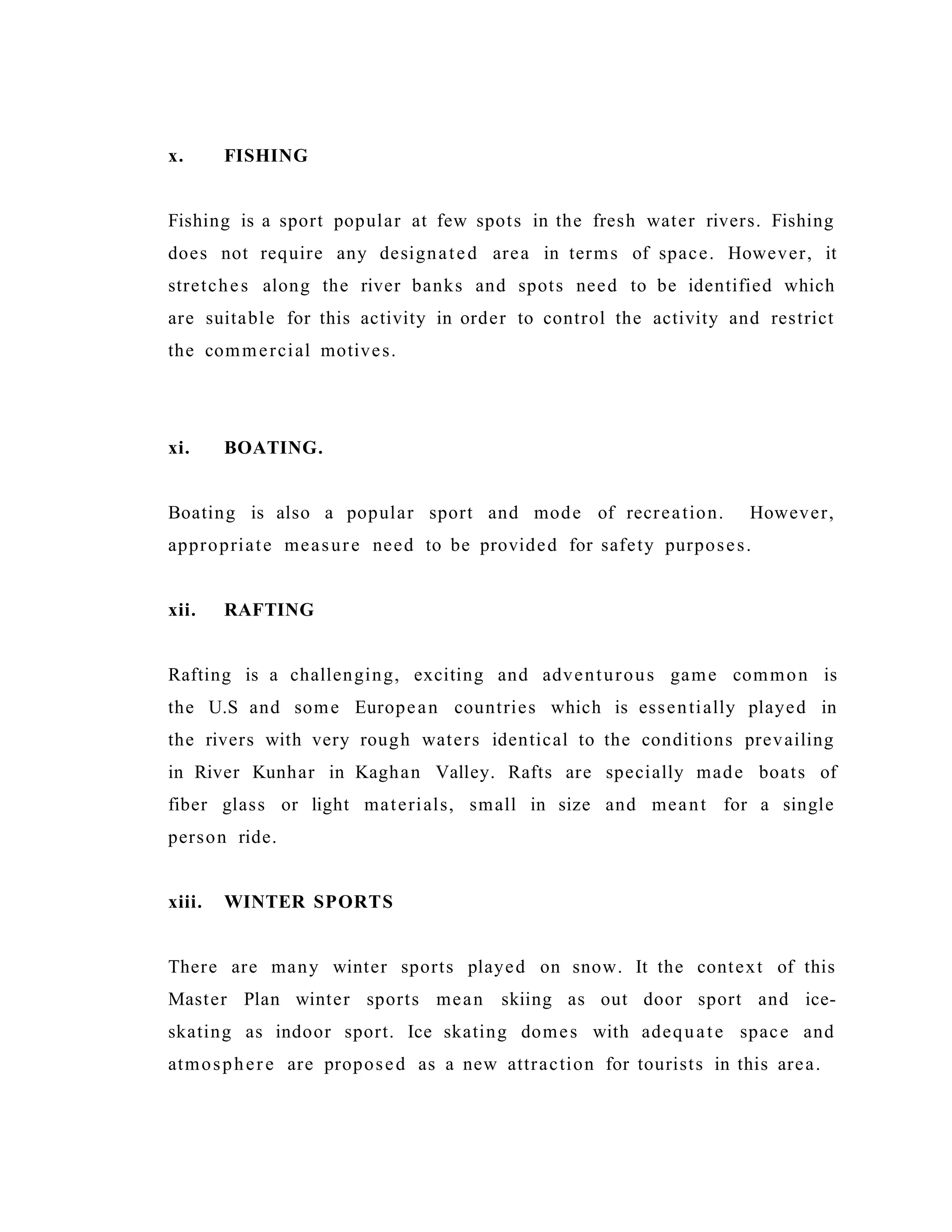 x. FISHING
Fishing is a sport popular at few spots in the fresh water rivers. Fishing
does not require any designated area in terms of space. However, it
stretches along the river banks and spots need to be identified which
are suitable for this activity in order to control the activity and restrict
the commercial motives.
xi. BOATING.
Boating is also a popular sport and mode of recreation. However,
appropriate measure need to be provided for safety purposes.
xii. RAFTING
Rafting is a challenging, exciting and adventurous game common is
the U.S and some European countries which is essentially played in
the rivers with very rough waters identical to the conditions prevailing
in River Kunhar in Kaghan Valley. Rafts are specially made boats of
fiber glass or light materials, small in size and meant for a single
person ride.
xiii. WINTER SPORTS
There are many winter sports played on snow. It the context of this
Master Plan winter sports mean skiing as out door sport and ice-
skating as indoor sport. Ice skating domes with adequate space and
atmosphere are proposed as a new attraction for tourists in this area.
 