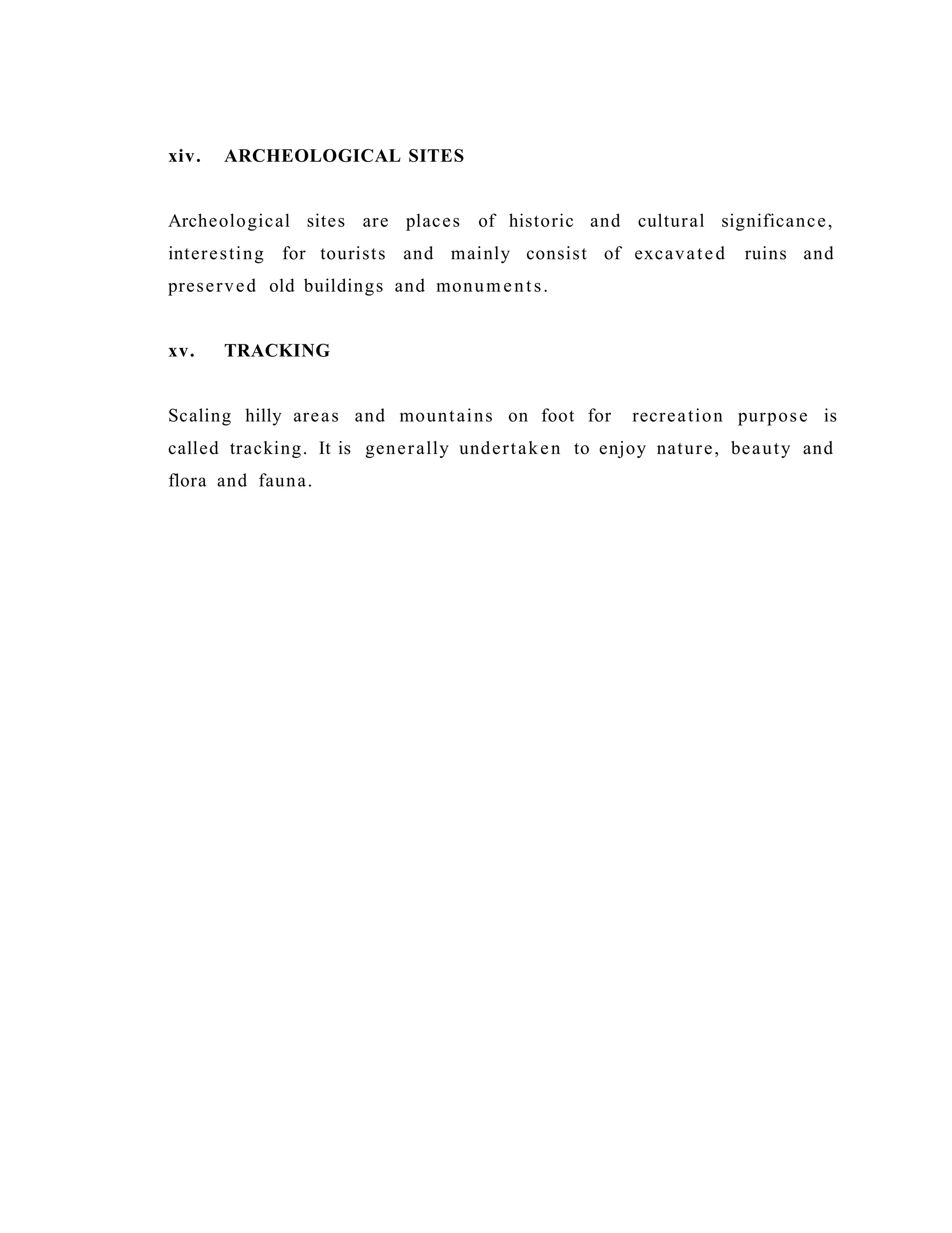 xiv. ARCHEOLOGICAL SITES
Archeological sites are places of historic and cultural significance,
interesting for tourists and mainly consist of excavated ruins and
preserved old buildings and monuments.
xv. TRACKING
Scaling hilly areas and mountains on foot for recreation purpose is
called tracking. It is generally undertaken to enjoy nature, beauty and
flora and fauna.
 