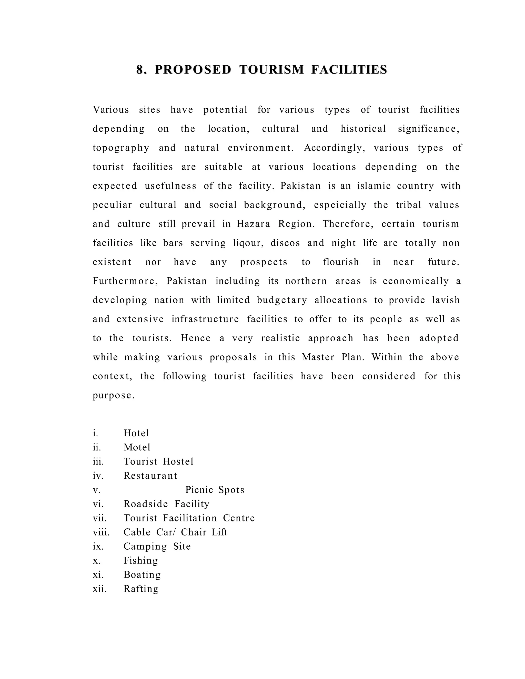 8. PROPOSED TOURISM FACILITIES8. PROPOSED TOURISM FACILITIES
Various sites have potential for various types of tourist facilities
depending on the location, cultural and historical significance,
topography and natural environment. Accordingly, various types of
tourist facilities are suitable at various locations depending on the
expected usefulness of the facility. Pakistan is an islamic country with
peculiar cultural and social background, espeicially the tribal values
and culture still prevail in Hazara Region. Therefore, certain tourism
facilities like bars serving liqour, discos and night life are totally non
existent nor have any prospects to flourish in near future.
Furthermore, Pakistan including its northern areas is economically a
developing nation with limited budgetary allocations to provide lavish
and extensive infrastructure facilities to offer to its people as well as
to the tourists. Hence a very realistic approach has been adopted
while making various proposals in this Master Plan. Within the above
context, the following tourist facilities have been considered for this
purpose.
i. Hotel
ii. Motel
iii. Tourist Hostel
iv. Restaurant
v. Picnic Spots
vi. Roadside Facility
vii. Tourist Facilitation Centre
viii. Cable Car/ Chair Lift
ix. Camping Site
x. Fishing
xi. Boating
xii. Rafting
 