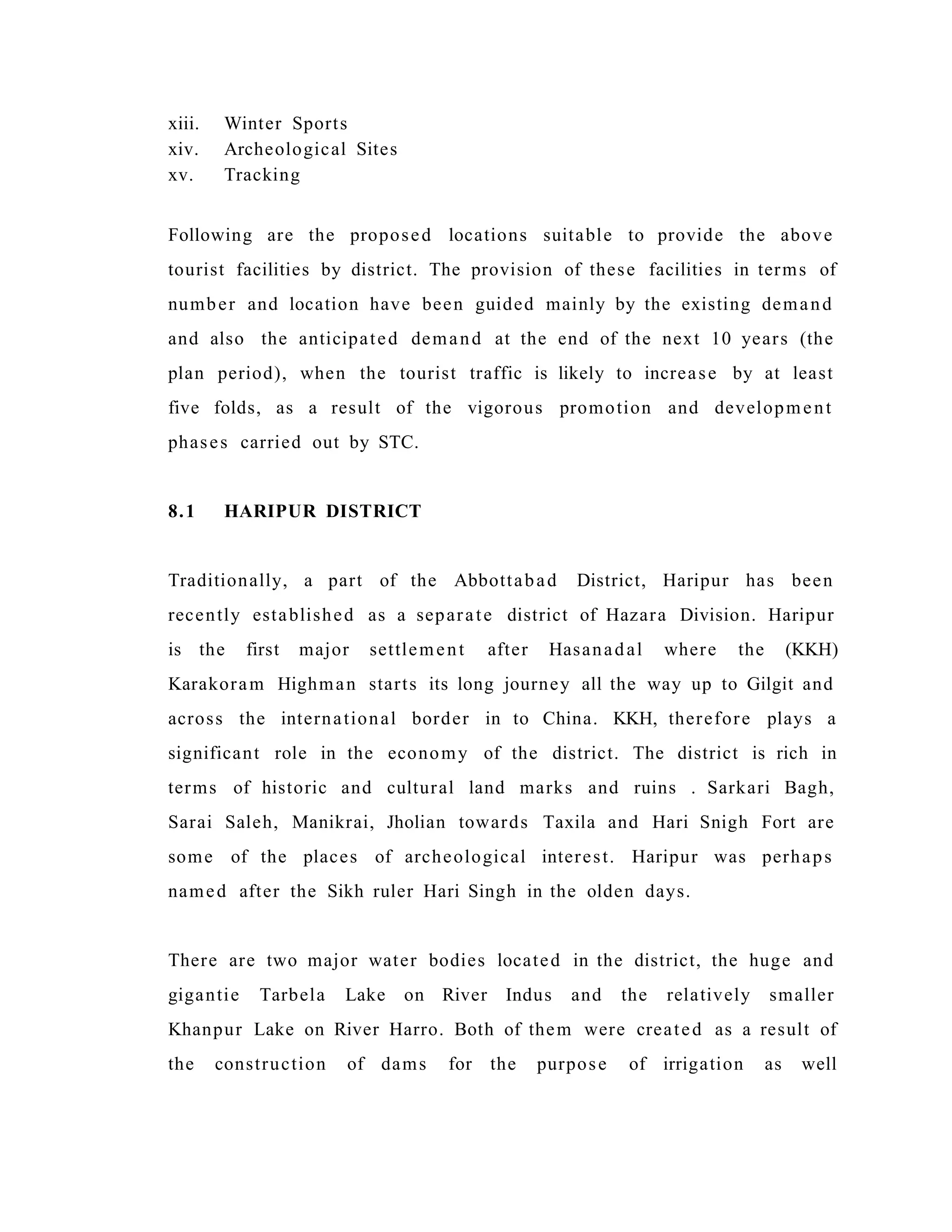 xiii. Winter Sports
xiv. Archeological Sites
xv. Tracking
Following are the proposed locations suitable to provide the above
tourist facilities by district. The provision of these facilities in terms of
number and location have been guided mainly by the existing demand
and also the anticipated demand at the end of the next 10 years (the
plan period), when the tourist traffic is likely to increase by at least
five folds, as a result of the vigorous promotion and development
phases carried out by STC.
8.1 HARIPUR DISTRICT
Traditionally, a part of the Abbottabad District, Haripur has been
recently established as a separate district of Hazara Division. Haripur
is the first major settlement after Hasanadal where the (KKH)
Karakoram Highman starts its long journey all the way up to Gilgit and
across the international border in to China. KKH, therefore plays a
significant role in the economy of the district. The district is rich in
terms of historic and cultural land marks and ruins . Sarkari Bagh,
Sarai Saleh, Manikrai, Jholian towards Taxila and Hari Snigh Fort are
some of the places of archeological interest. Haripur was perhaps
named after the Sikh ruler Hari Singh in the olden days.
There are two major water bodies located in the district, the huge and
gigantie Tarbela Lake on River Indus and the relatively smaller
Khanpur Lake on River Harro. Both of them were created as a result of
the construction of dams for the purpose of irrigation as well
 