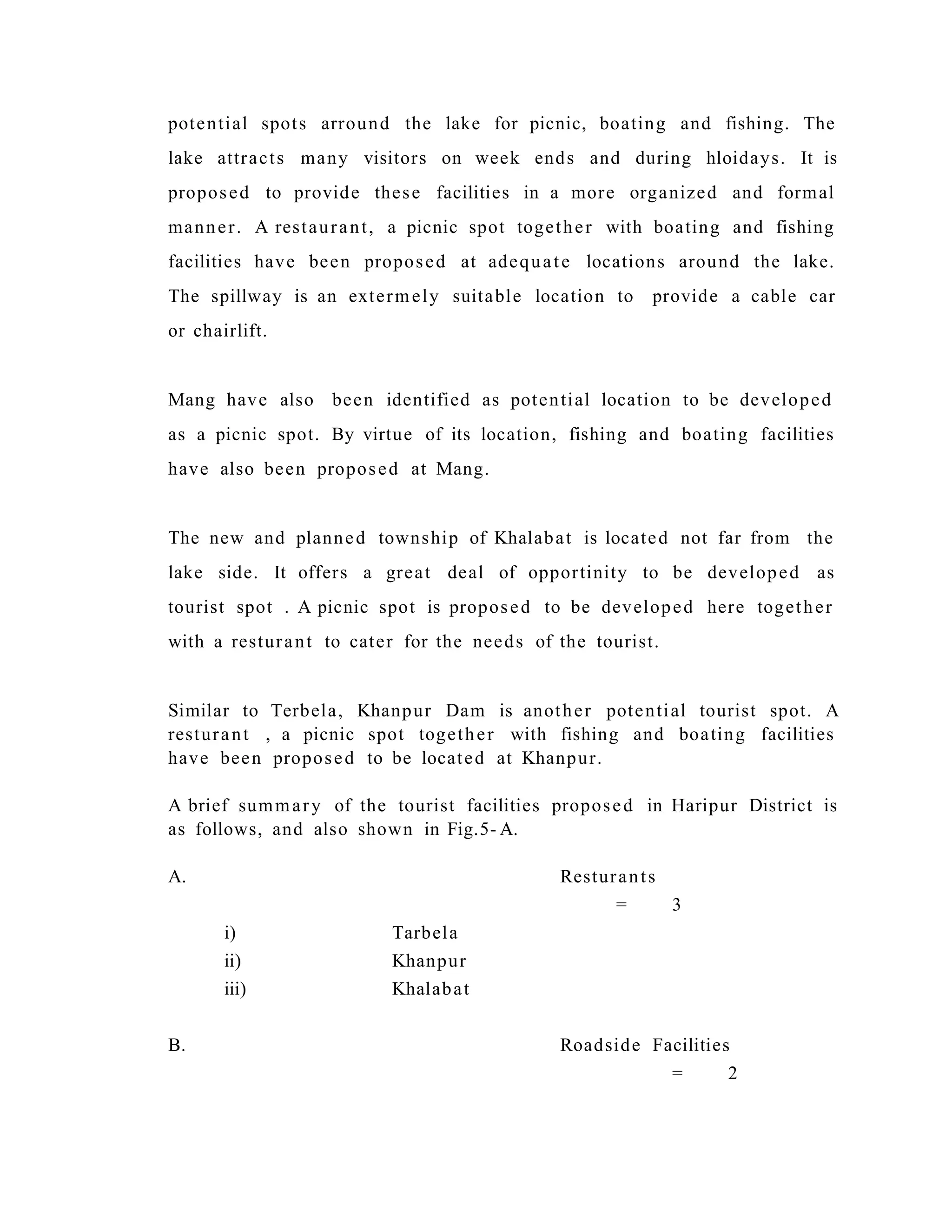 potential spots arround the lake for picnic, boating and fishing. The
lake attracts many visitors on week ends and during hloidays. It is
proposed to provide these facilities in a more organized and formal
manner. A restaurant, a picnic spot together with boating and fishing
facilities have been proposed at adequate locations around the lake.
The spillway is an extermely suitable location to provide a cable car
or chairlift.
Mang have also been identified as potential location to be developed
as a picnic spot. By virtue of its location, fishing and boating facilities
have also been proposed at Mang.
The new and planned township of Khalabat is located not far from the
lake side. It offers a great deal of opportinity to be developed as
tourist spot . A picnic spot is proposed to be developed here together
with a resturant to cater for the needs of the tourist.
Similar to Terbela, Khanpur Dam is another potential tourist spot. A
resturant , a picnic spot together with fishing and boating facilities
have been proposed to be located at Khanpur.
A brief summary of the tourist facilities proposed in Haripur District is
as follows, and also shown in Fig.5- A.
A. Resturants
= 3
i) Tarbela
ii) Khanpur
iii) Khalabat
B. Roadside Facilities
= 2
 