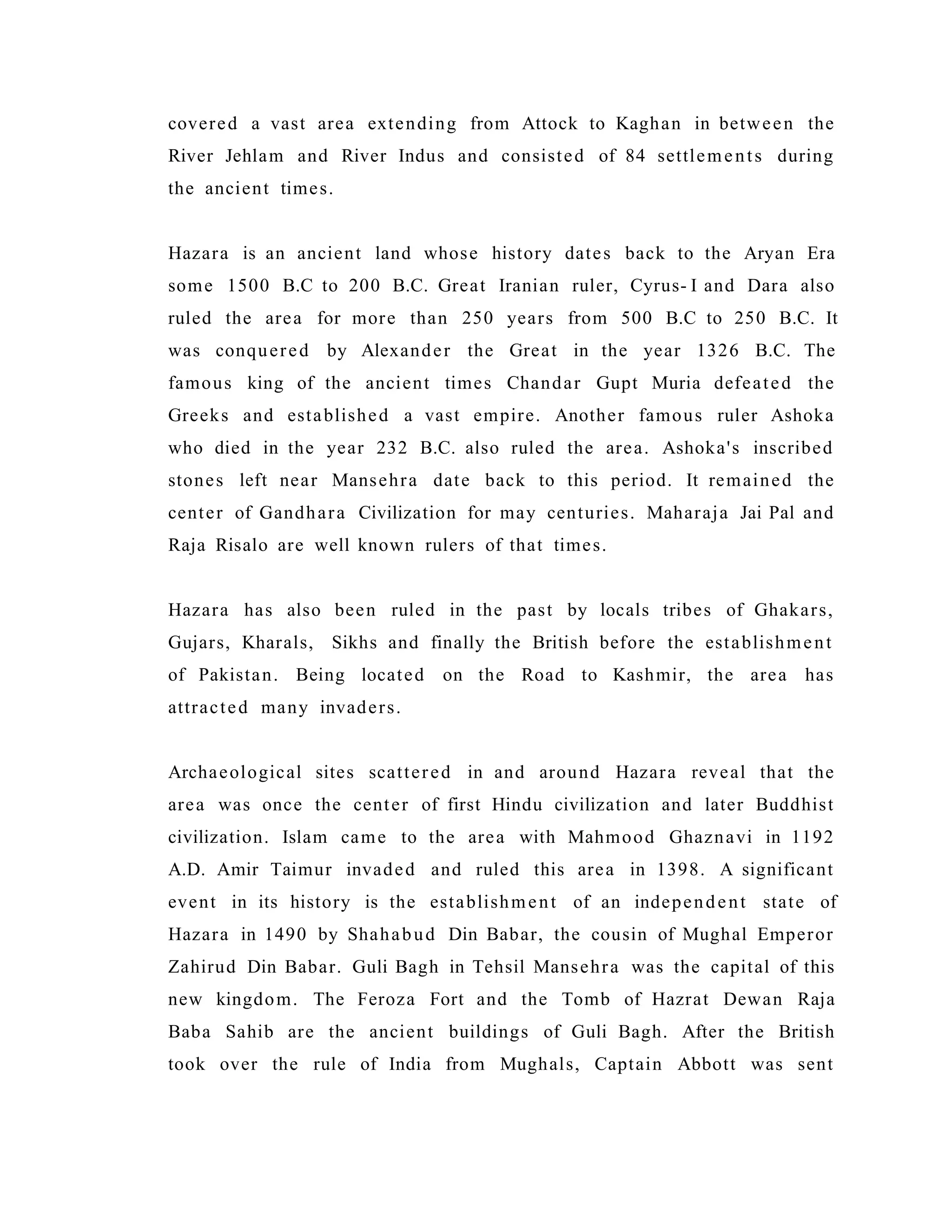 covered a vast area extending from Attock to Kaghan in between the
River Jehlam and River Indus and consisted of 84 settlements during
the ancient times.
Hazara is an ancient land whose history dates back to the Aryan Era
some 1500 B.C to 200 B.C. Great Iranian ruler, Cyrus- I and Dara also
ruled the area for more than 250 years from 500 B.C to 250 B.C. It
was conquered by Alexander the Great in the year 1326 B.C. The
famous king of the ancient times Chandar Gupt Muria defeated the
Greeks and established a vast empire. Another famous ruler Ashoka
who died in the year 232 B.C. also ruled the area. Ashoka's inscribed
stones left near Mansehra date back to this period. It remained the
center of Gandhara Civilization for may centuries. Maharaja Jai Pal and
Raja Risalo are well known rulers of that times.
Hazara has also been ruled in the past by locals tribes of Ghakars,
Gujars, Kharals, Sikhs and finally the British before the establishment
of Pakistan. Being located on the Road to Kashmir, the area has
attracted many invaders.
Archaeological sites scattered in and around Hazara reveal that the
area was once the center of first Hindu civilization and later Buddhist
civilization. Islam came to the area with Mahmood Ghaznavi in 1192
A.D. Amir Taimur invaded and ruled this area in 1398. A significant
event in its history is the establishment of an independent state of
Hazara in 1490 by Shahabud Din Babar, the cousin of Mughal Emperor
Zahirud Din Babar. Guli Bagh in Tehsil Mansehra was the capital of this
new kingdom. The Feroza Fort and the Tomb of Hazrat Dewan Raja
Baba Sahib are the ancient buildings of Guli Bagh. After the British
took over the rule of India from Mughals, Captain Abbott was sent
 