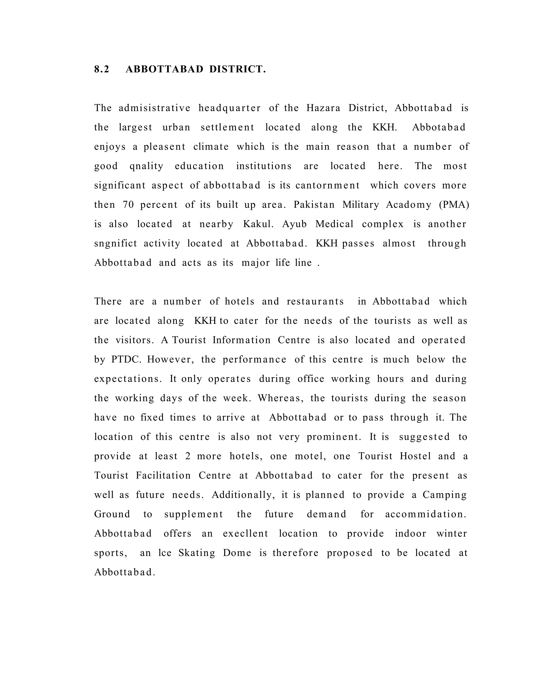 8.2 ABBOTTABAD DISTRICT.
The admisistrative headquarter of the Hazara District, Abbottabad is
the largest urban settlement located along the KKH. Abbotabad
enjoys a pleasent climate which is the main reason that a number of
good qnality education institutions are located here. The most
significant aspect of abbottabad is its cantornment which covers more
then 70 percent of its built up area. Pakistan Military Acadomy (PMA)
is also located at nearby Kakul. Ayub Medical complex is another
sngnifict activity located at Abbottabad. KKH passes almost through
Abbottabad and acts as its major life line .
There are a number of hotels and restaurants in Abbottabad which
are located along KKH to cater for the needs of the tourists as well as
the visitors. A Tourist Information Centre is also located and operated
by PTDC. However, the performance of this centre is much below the
expectations. It only operates during office working hours and during
the working days of the week. Whereas, the tourists during the season
have no fixed times to arrive at Abbottabad or to pass through it. The
location of this centre is also not very prominent. It is suggested to
provide at least 2 more hotels, one motel, one Tourist Hostel and a
Tourist Facilitation Centre at Abbottabad to cater for the present as
well as future needs. Additionally, it is planned to provide a Camping
Ground to supplement the future demand for accommidation.
Abbottabad offers an execllent location to provide indoor winter
sports, an lce Skating Dome is therefore proposed to be located at
Abbottabad.
 