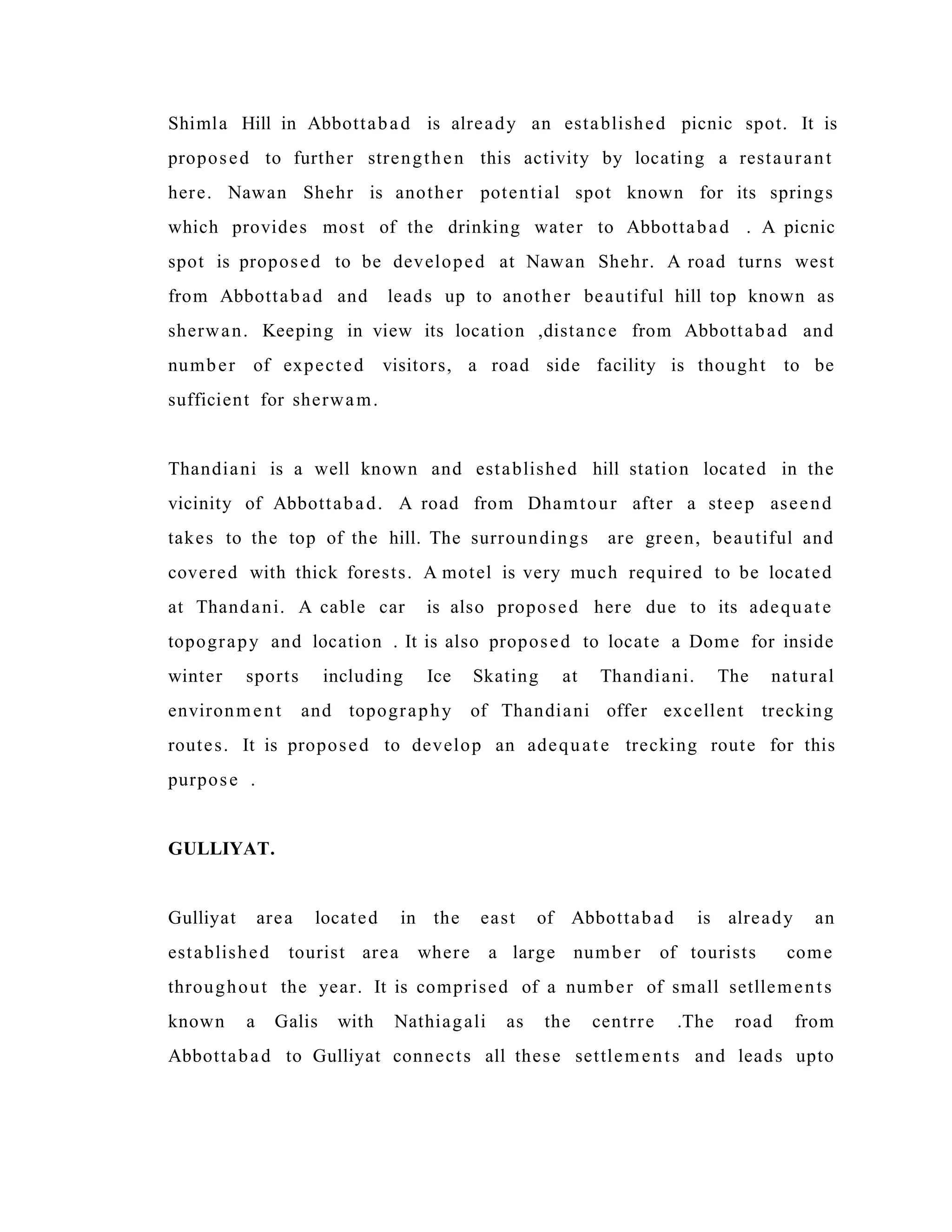 Shimla Hill in Abbottabad is already an established picnic spot. It is
proposed to further strengthen this activity by locating a restaurant
here. Nawan Shehr is another potential spot known for its springs
which provides most of the drinking water to Abbottabad . A picnic
spot is proposed to be developed at Nawan Shehr. A road turns west
from Abbottabad and leads up to another beautiful hill top known as
sherwan. Keeping in view its location ,distance from Abbottabad and
number of expected visitors, a road side facility is thought to be
sufficient for sherwam.
Thandiani is a well known and established hill station located in the
vicinity of Abbottabad. A road from Dhamtour after a steep aseend
takes to the top of the hill. The surroundings are green, beautiful and
covered with thick forests. A motel is very much required to be located
at Thandani. A cable car is also proposed here due to its adequate
topograpy and location . It is also proposed to locate a Dome for inside
winter sports including Ice Skating at Thandiani. The natural
environment and topography of Thandiani offer excellent trecking
routes. It is proposed to develop an adequate trecking route for this
purpose .
GULLIYAT.
Gulliyat area located in the east of Abbottabad is already an
established tourist area where a large number of tourists come
throughout the year. It is comprised of a number of small setllements
known a Galis with Nathiagali as the centrre .The road from
Abbottabad to Gulliyat connects all these settlements and leads upto
 