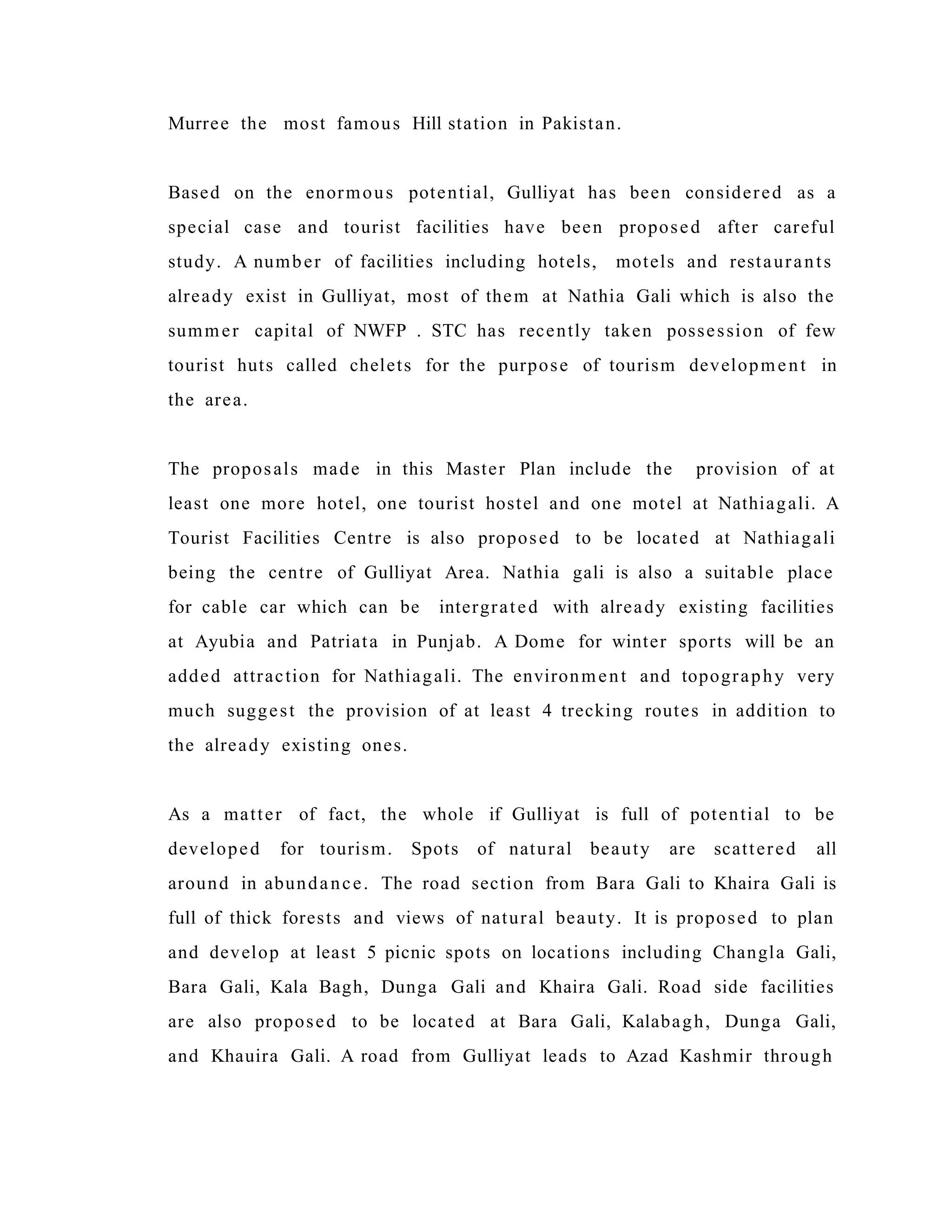 Murree the most famous Hill station in Pakistan.
Based on the enormous potential, Gulliyat has been considered as a
special case and tourist facilities have been proposed after careful
study. A number of facilities including hotels, motels and restaurants
already exist in Gulliyat, most of them at Nathia Gali which is also the
summer capital of NWFP . STC has recently taken possession of few
tourist huts called chelets for the purpose of tourism development in
the area.
The proposals made in this Master Plan include the provision of at
least one more hotel, one tourist hostel and one motel at Nathiagali. A
Tourist Facilities Centre is also proposed to be located at Nathiagali
being the centre of Gulliyat Area. Nathia gali is also a suitable place
for cable car which can be intergrated with already existing facilities
at Ayubia and Patriata in Punjab. A Dome for winter sports will be an
added attraction for Nathiagali. The environment and topography very
much suggest the provision of at least 4 trecking routes in addition to
the already existing ones.
As a matter of fact, the whole if Gulliyat is full of potential to be
developed for tourism. Spots of natural beauty are scattered all
around in abundance. The road section from Bara Gali to Khaira Gali is
full of thick forests and views of natural beauty. It is proposed to plan
and develop at least 5 picnic spots on locations including Changla Gali,
Bara Gali, Kala Bagh, Dunga Gali and Khaira Gali. Road side facilities
are also proposed to be located at Bara Gali, Kalabagh, Dunga Gali,
and Khauira Gali. A road from Gulliyat leads to Azad Kashmir through
 