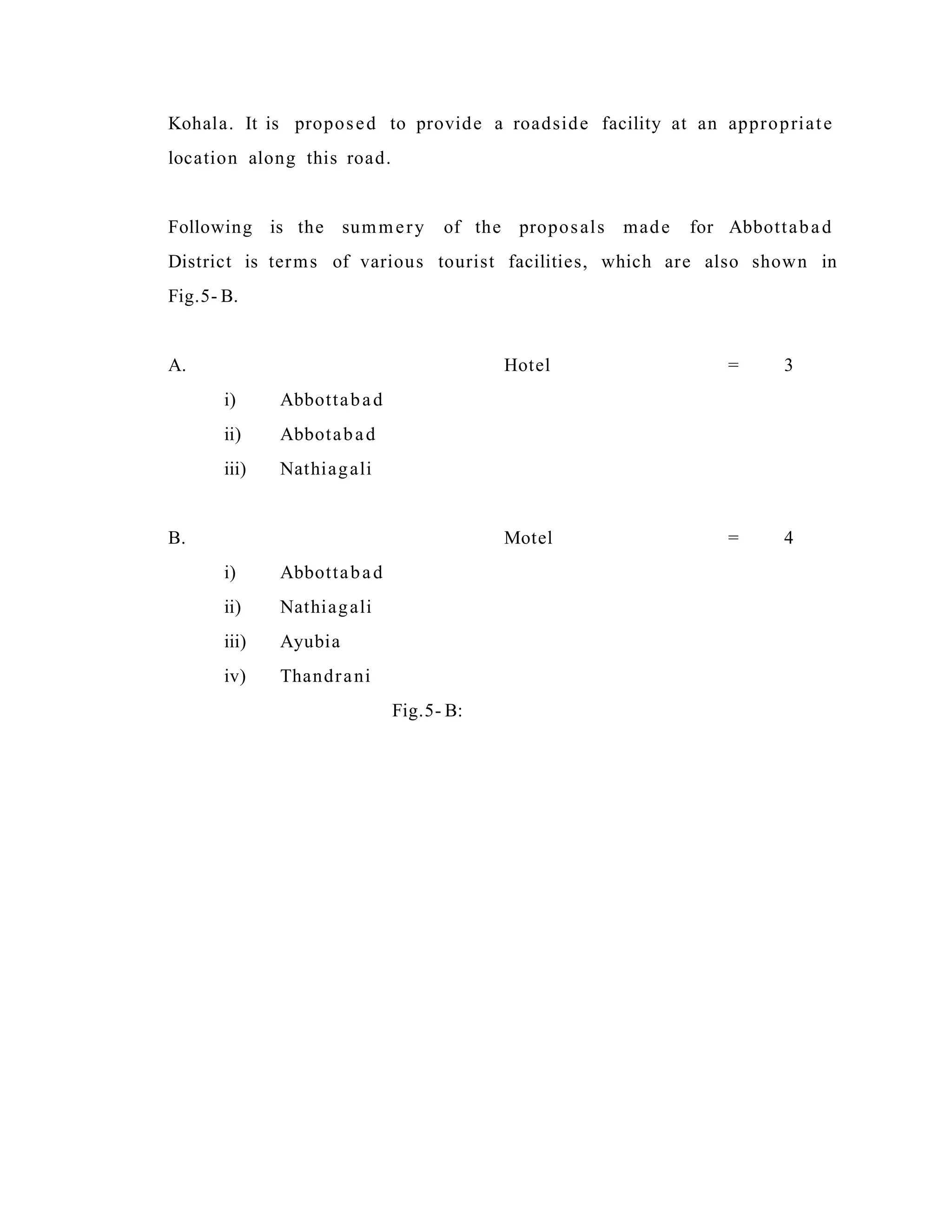Kohala. It is proposed to provide a roadside facility at an appropriate
location along this road.
Following is the summery of the proposals made for Abbottabad
District is terms of various tourist facilities, which are also shown in
Fig.5- B.
A. Hotel = 3
i) Abbottabad
ii) Abbotabad
iii) Nathiagali
B. Motel = 4
i) Abbottabad
ii) Nathiagali
iii) Ayubia
iv) Thandrani
Fig.5- B:
 