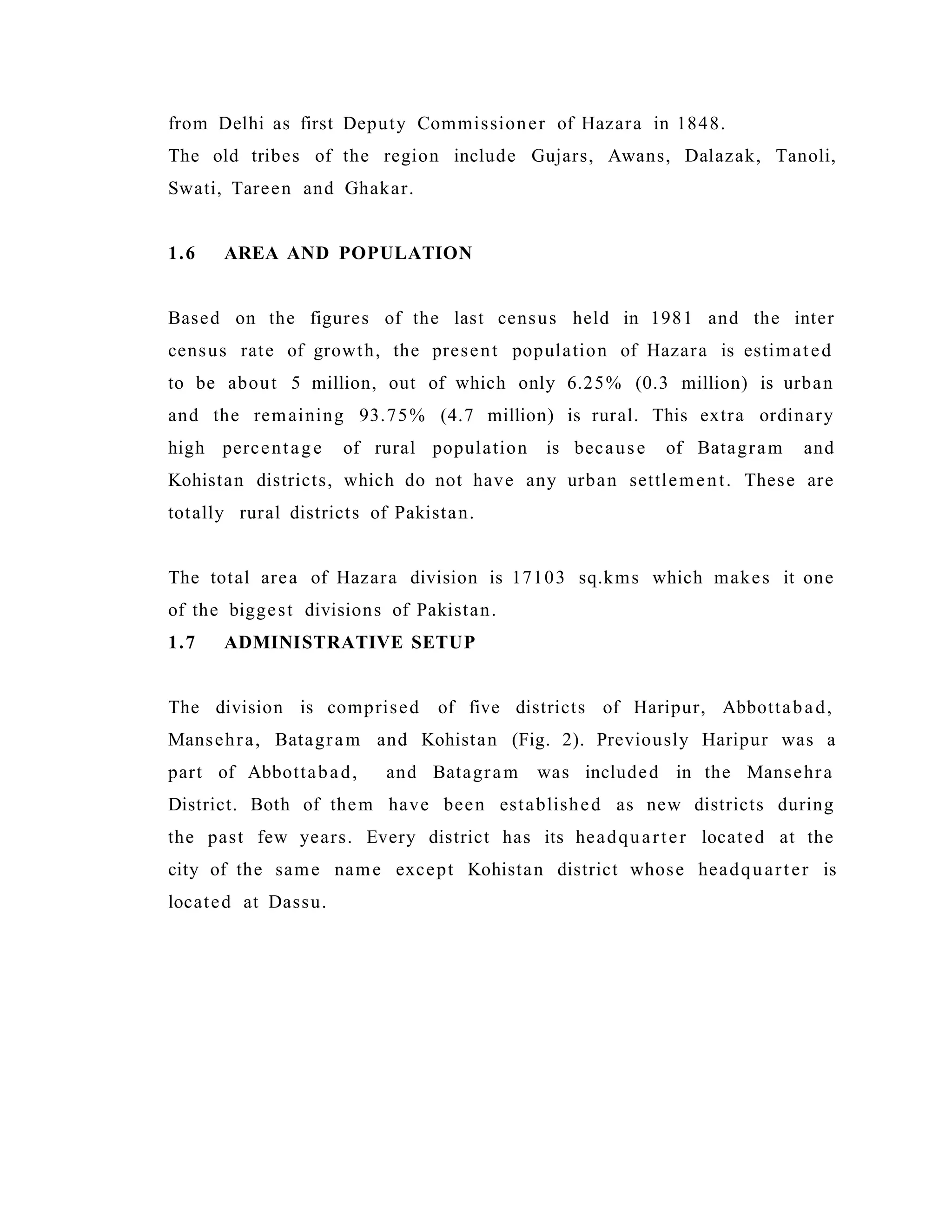 from Delhi as first Deputy Commissioner of Hazara in 1848.
The old tribes of the region include Gujars, Awans, Dalazak, Tanoli,
Swati, Tareen and Ghakar.
1.6 AREA AND POPULATION
Based on the figures of the last census held in 1981 and the inter
census rate of growth, the present population of Hazara is estimated
to be about 5 million, out of which only 6.25% (0.3 million) is urban
and the remaining 93.75% (4.7 million) is rural. This extra ordinary
high percentage of rural population is because of Batagram and
Kohistan districts, which do not have any urban settlement. These are
totally rural districts of Pakistan.
The total area of Hazara division is 17103 sq.kms which makes it one
of the biggest divisions of Pakistan.
1.7 ADMINISTRATIVE SETUP
The division is comprised of five districts of Haripur, Abbottabad,
Mansehra, Batagram and Kohistan (Fig. 2). Previously Haripur was a
part of Abbottabad, and Batagram was included in the Mansehra
District. Both of them have been established as new districts during
the past few years. Every district has its headquarter located at the
city of the same name except Kohistan district whose headquarter is
located at Dassu.
 