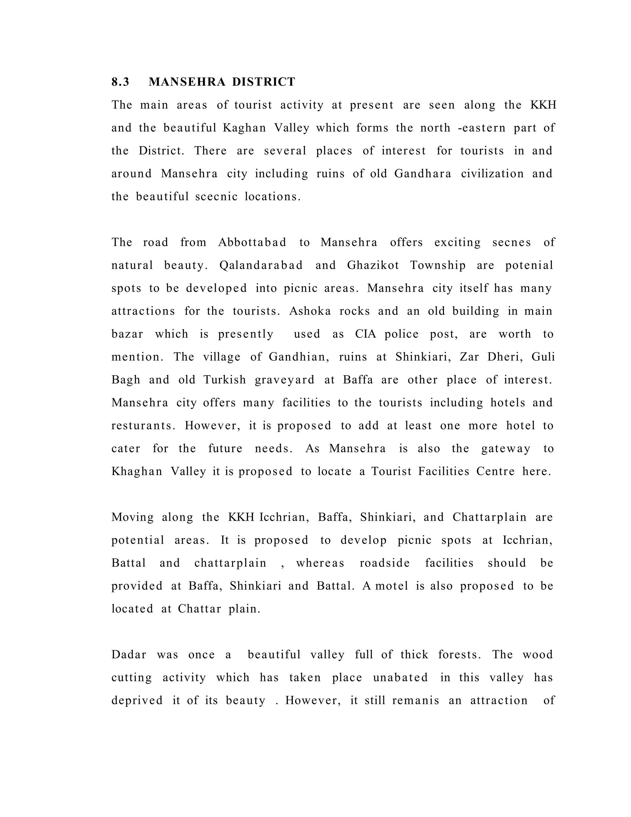 8.3 MANSEHRA DISTRICT
The main areas of tourist activity at present are seen along the KKH
and the beautiful Kaghan Valley which forms the north -eastern part of
the District. There are several places of interest for tourists in and
around Mansehra city including ruins of old Gandhara civilization and
the beautiful scecnic locations.
The road from Abbottabad to Mansehra offers exciting secnes of
natural beauty. Qalandarabad and Ghazikot Township are potenial
spots to be developed into picnic areas. Mansehra city itself has many
attractions for the tourists. Ashoka rocks and an old building in main
bazar which is presently used as CIA police post, are worth to
mention. The village of Gandhian, ruins at Shinkiari, Zar Dheri, Guli
Bagh and old Turkish graveyard at Baffa are other place of interest.
Mansehra city offers many facilities to the tourists including hotels and
resturants. However, it is proposed to add at least one more hotel to
cater for the future needs. As Mansehra is also the gateway to
Khaghan Valley it is proposed to locate a Tourist Facilities Centre here.
Moving along the KKH Icchrian, Baffa, Shinkiari, and Chattarplain are
potential areas. It is proposed to develop picnic spots at Icchrian,
Battal and chattarplain , whereas roadside facilities should be
provided at Baffa, Shinkiari and Battal. A motel is also proposed to be
located at Chattar plain.
Dadar was once a beautiful valley full of thick forests. The wood
cutting activity which has taken place unabated in this valley has
deprived it of its beauty . However, it still remanis an attraction of
 