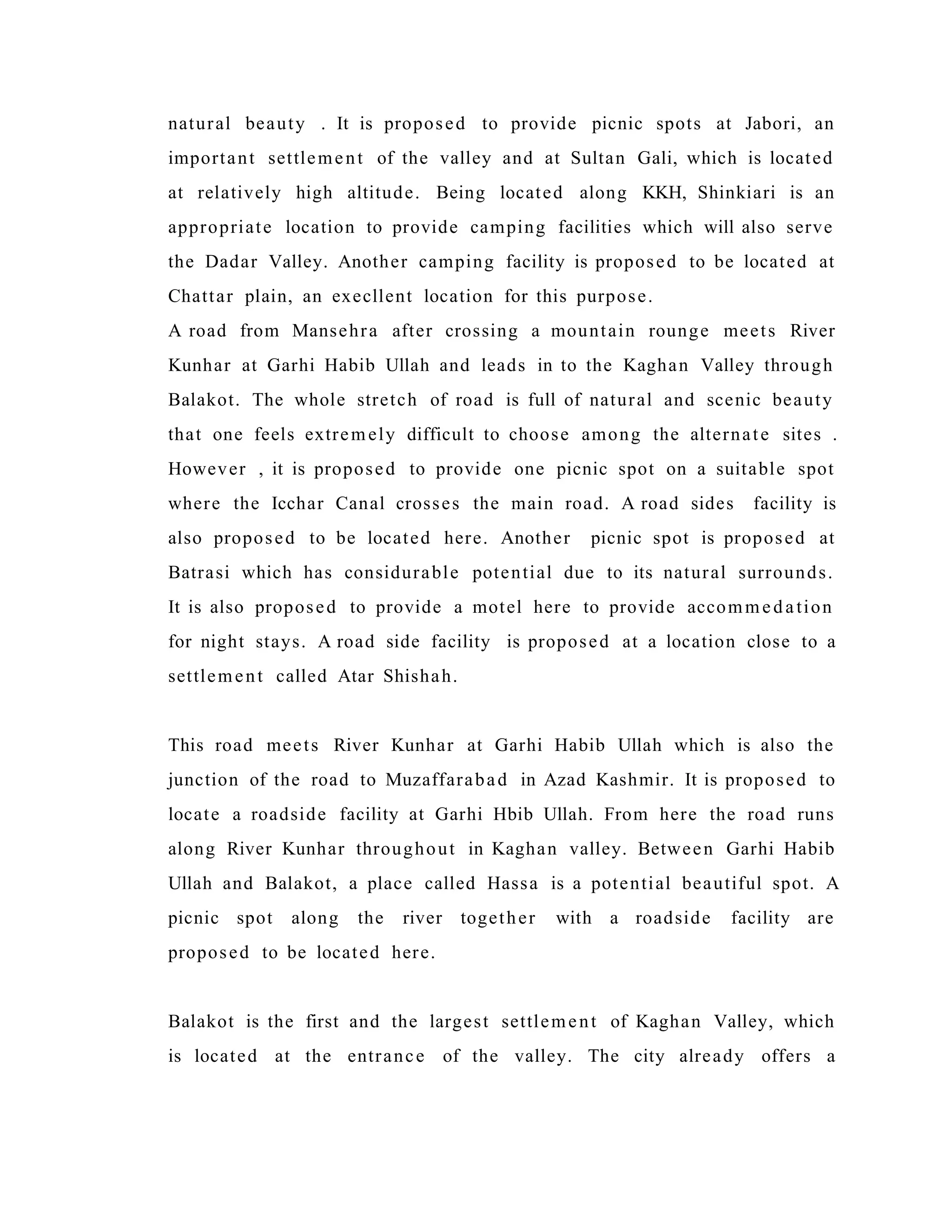 natural beauty . It is proposed to provide picnic spots at Jabori, an
important settlement of the valley and at Sultan Gali, which is located
at relatively high altitude. Being located along KKH, Shinkiari is an
appropriate location to provide camping facilities which will also serve
the Dadar Valley. Another camping facility is proposed to be located at
Chattar plain, an execllent location for this purpose.
A road from Mansehra after crossing a mountain rounge meets River
Kunhar at Garhi Habib Ullah and leads in to the Kaghan Valley through
Balakot. The whole stretch of road is full of natural and scenic beauty
that one feels extremely difficult to choose among the alternate sites .
However , it is proposed to provide one picnic spot on a suitable spot
where the Icchar Canal crosses the main road. A road sides facility is
also proposed to be located here. Another picnic spot is proposed at
Batrasi which has considurable potential due to its natural surrounds.
It is also proposed to provide a motel here to provide accommedation
for night stays. A road side facility is proposed at a location close to a
settlement called Atar Shishah.
This road meets River Kunhar at Garhi Habib Ullah which is also the
junction of the road to Muzaffarabad in Azad Kashmir. It is proposed to
locate a roadside facility at Garhi Hbib Ullah. From here the road runs
along River Kunhar throughout in Kaghan valley. Between Garhi Habib
Ullah and Balakot, a place called Hassa is a potential beautiful spot. A
picnic spot along the river together with a roadside facility are
proposed to be located here.
Balakot is the first and the largest settlement of Kaghan Valley, which
is located at the entrance of the valley. The city already offers a
 
