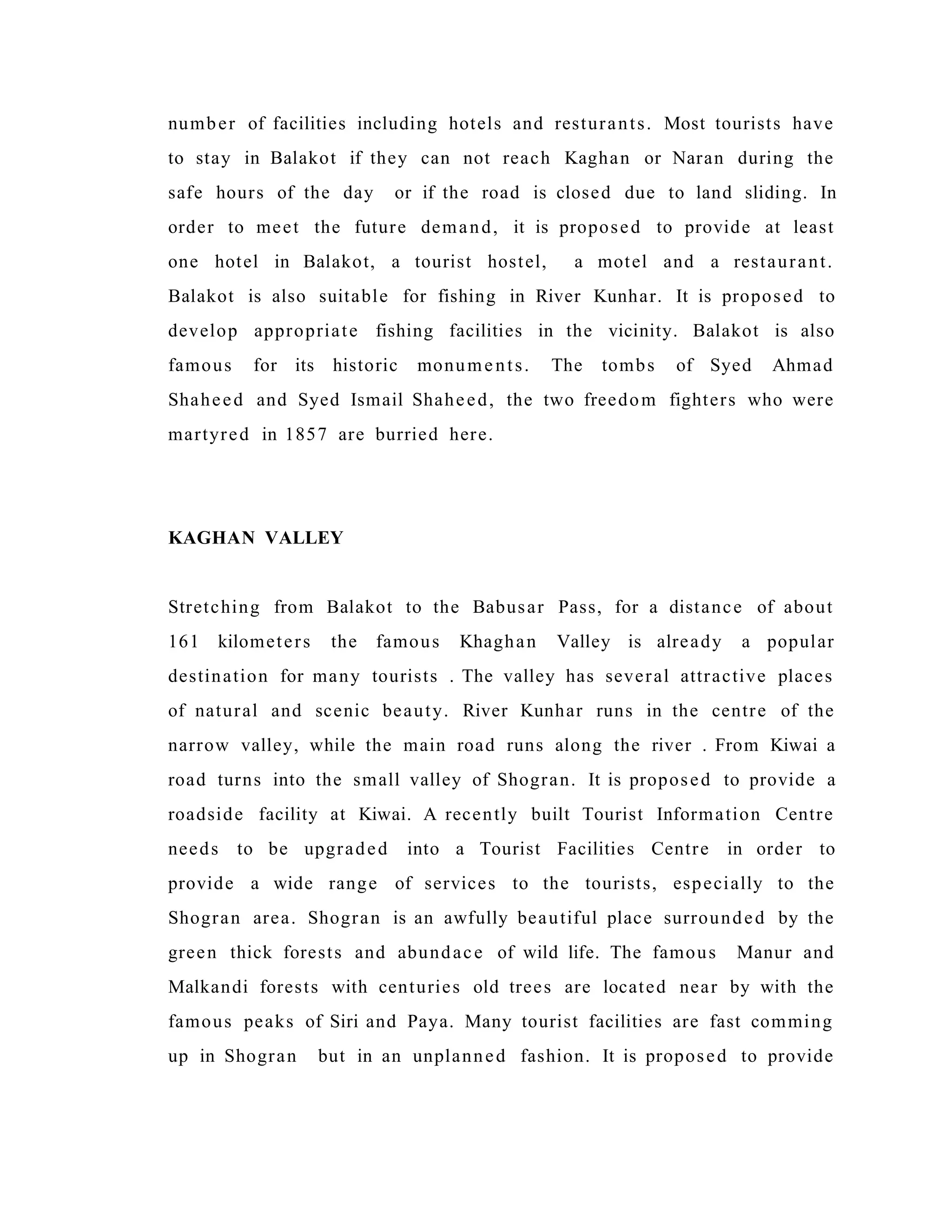 number of facilities including hotels and resturants. Most tourists have
to stay in Balakot if they can not reach Kaghan or Naran during the
safe hours of the day or if the road is closed due to land sliding. In
order to meet the future demand, it is proposed to provide at least
one hotel in Balakot, a tourist hostel, a motel and a restaurant.
Balakot is also suitable for fishing in River Kunhar. It is proposed to
develop appropriate fishing facilities in the vicinity. Balakot is also
famous for its historic monuments. The tombs of Syed Ahmad
Shaheed and Syed Ismail Shaheed, the two freedom fighters who were
martyred in 1857 are burried here.
KAGHAN VALLEY
Stretching from Balakot to the Babusar Pass, for a distance of about
161 kilometers the famous Khaghan Valley is already a popular
destination for many tourists . The valley has several attractive places
of natural and scenic beauty. River Kunhar runs in the centre of the
narrow valley, while the main road runs along the river . From Kiwai a
road turns into the small valley of Shogran. It is proposed to provide a
roadside facility at Kiwai. A recently built Tourist Information Centre
needs to be upgraded into a Tourist Facilities Centre in order to
provide a wide range of services to the tourists, especially to the
Shogran area. Shogran is an awfully beautiful place surrounded by the
green thick forests and abundace of wild life. The famous Manur and
Malkandi forests with centuries old trees are located near by with the
famous peaks of Siri and Paya. Many tourist facilities are fast comming
up in Shogran but in an unplanned fashion. It is proposed to provide
 