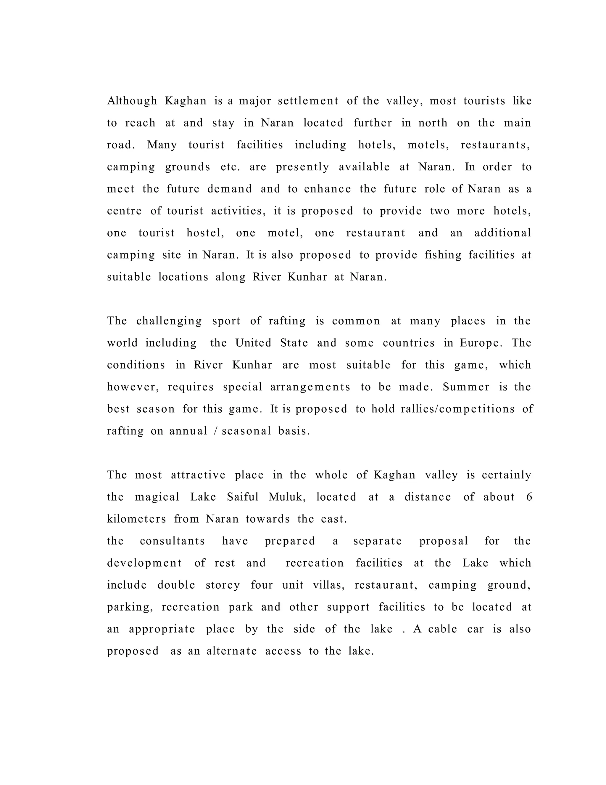 Although Kaghan is a major settlement of the valley, most tourists like
to reach at and stay in Naran located further in north on the main
road. Many tourist facilities including hotels, motels, restaurants,
camping grounds etc. are presently available at Naran. In order to
meet the future demand and to enhance the future role of Naran as a
centre of tourist activities, it is proposed to provide two more hotels,
one tourist hostel, one motel, one restaurant and an additional
camping site in Naran. It is also proposed to provide fishing facilities at
suitable locations along River Kunhar at Naran.
The challenging sport of rafting is common at many places in the
world including the United State and some countries in Europe. The
conditions in River Kunhar are most suitable for this game, which
however, requires special arrangem ents to be made. Summer is the
best season for this game. It is proposed to hold rallies/competitions of
rafting on annual / seasonal basis.
The most attractive place in the whole of Kaghan valley is certainly
the magical Lake Saiful Muluk, located at a distance of about 6
kilometers from Naran towards the east.
the consultants have prepared a separate proposal for the
development of rest and recreation facilities at the Lake which
include double storey four unit villas, restaurant, camping ground,
parking, recreation park and other support facilities to be located at
an appropriate place by the side of the lake . A cable car is also
proposed as an alternate access to the lake.
 