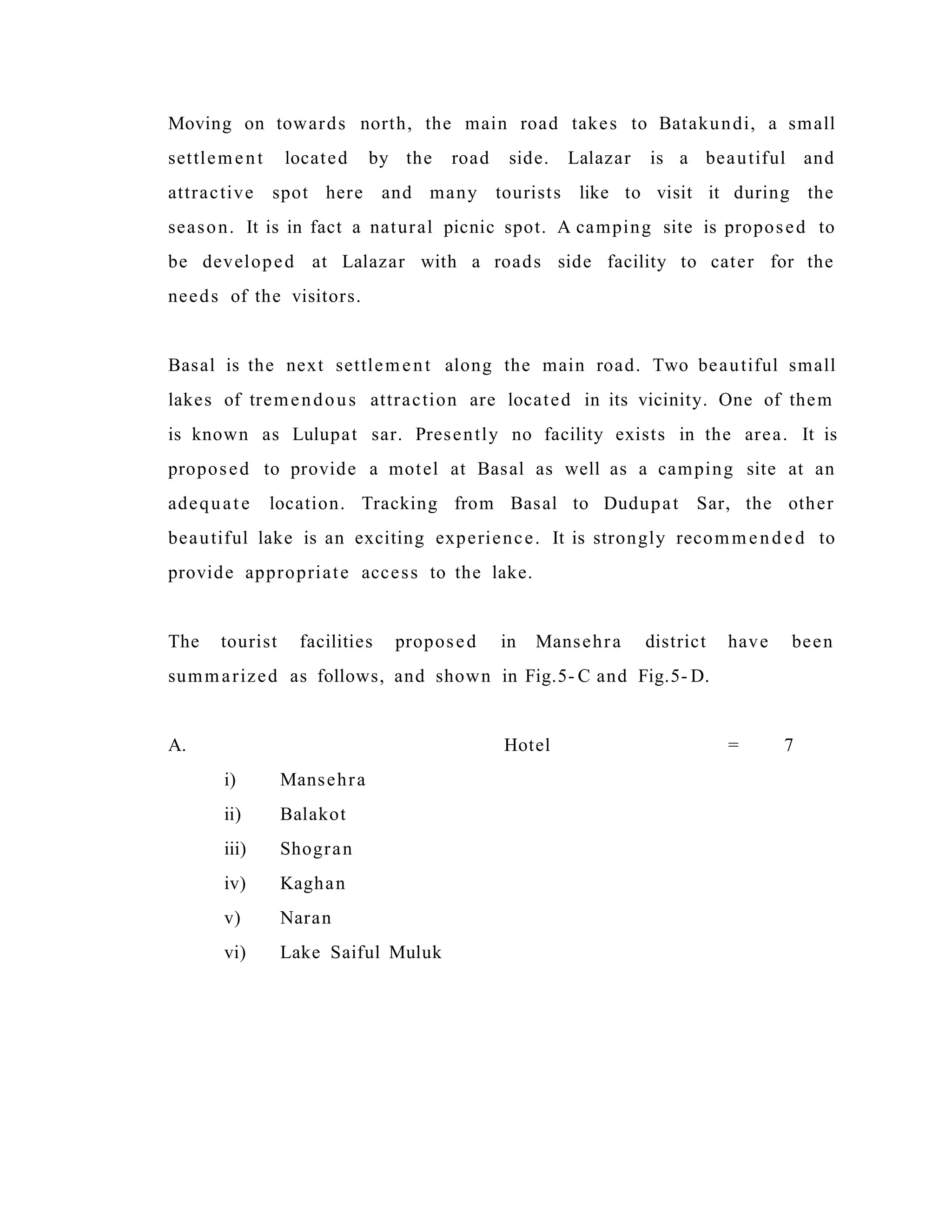 Moving on towards north, the main road takes to Batakundi, a small
settlement located by the road side. Lalazar is a beautiful and
attractive spot here and many tourists like to visit it during the
season. It is in fact a natural picnic spot. A camping site is proposed to
be developed at Lalazar with a roads side facility to cater for the
needs of the visitors.
Basal is the next settlement along the main road. Two beautiful small
lakes of tremendous attraction are located in its vicinity. One of them
is known as Lulupat sar. Presently no facility exists in the area. It is
proposed to provide a motel at Basal as well as a camping site at an
adequate location. Tracking from Basal to Dudupat Sar, the other
beautiful lake is an exciting experience. It is strongly recommende d to
provide appropriate access to the lake.
The tourist facilities proposed in Mansehra district have been
summarized as follows, and shown in Fig.5- C and Fig.5- D.
A. Hotel = 7
i) Mansehra
ii) Balakot
iii) Shogran
iv) Kaghan
v) Naran
vi) Lake Saiful Muluk
 