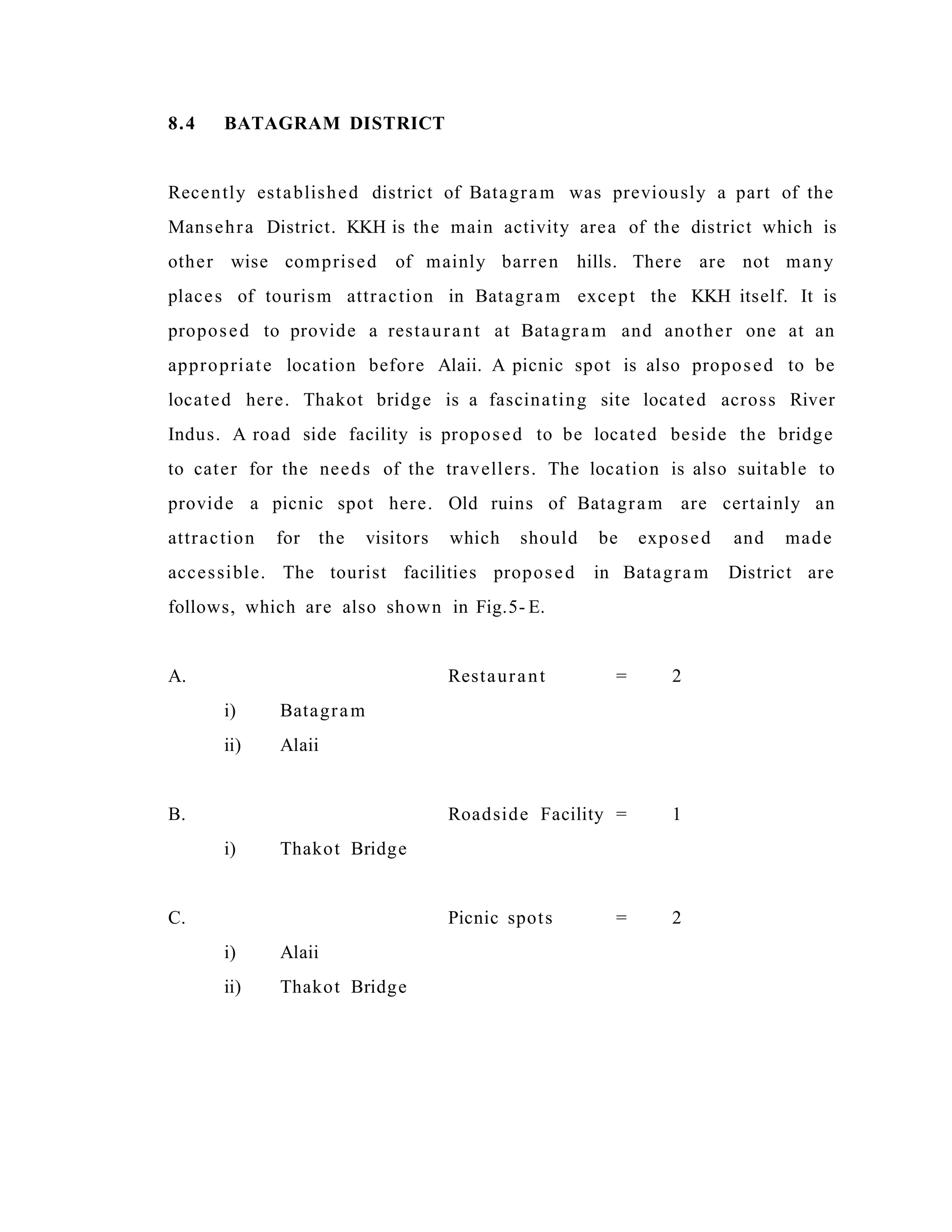 8.4 BATAGRAM DISTRICT
Recently established district of Batagram was previously a part of the
Mansehra District. KKH is the main activity area of the district which is
other wise comprised of mainly barren hills. There are not many
places of tourism attraction in Batagram except the KKH itself. It is
proposed to provide a restaurant at Batagram and another one at an
appropriate location before Alaii. A picnic spot is also proposed to be
located here. Thakot bridge is a fascinating site located across River
Indus. A road side facility is proposed to be located beside the bridge
to cater for the needs of the travellers. The location is also suitable to
provide a picnic spot here. Old ruins of Batagram are certainly an
attraction for the visitors which should be exposed and made
accessible. The tourist facilities proposed in Batagram District are
follows, which are also shown in Fig.5- E.
A. Restaurant = 2
i) Batagram
ii) Alaii
B. Roadside Facility = 1
i) Thakot Bridge
C. Picnic spots = 2
i) Alaii
ii) Thakot Bridge
 
