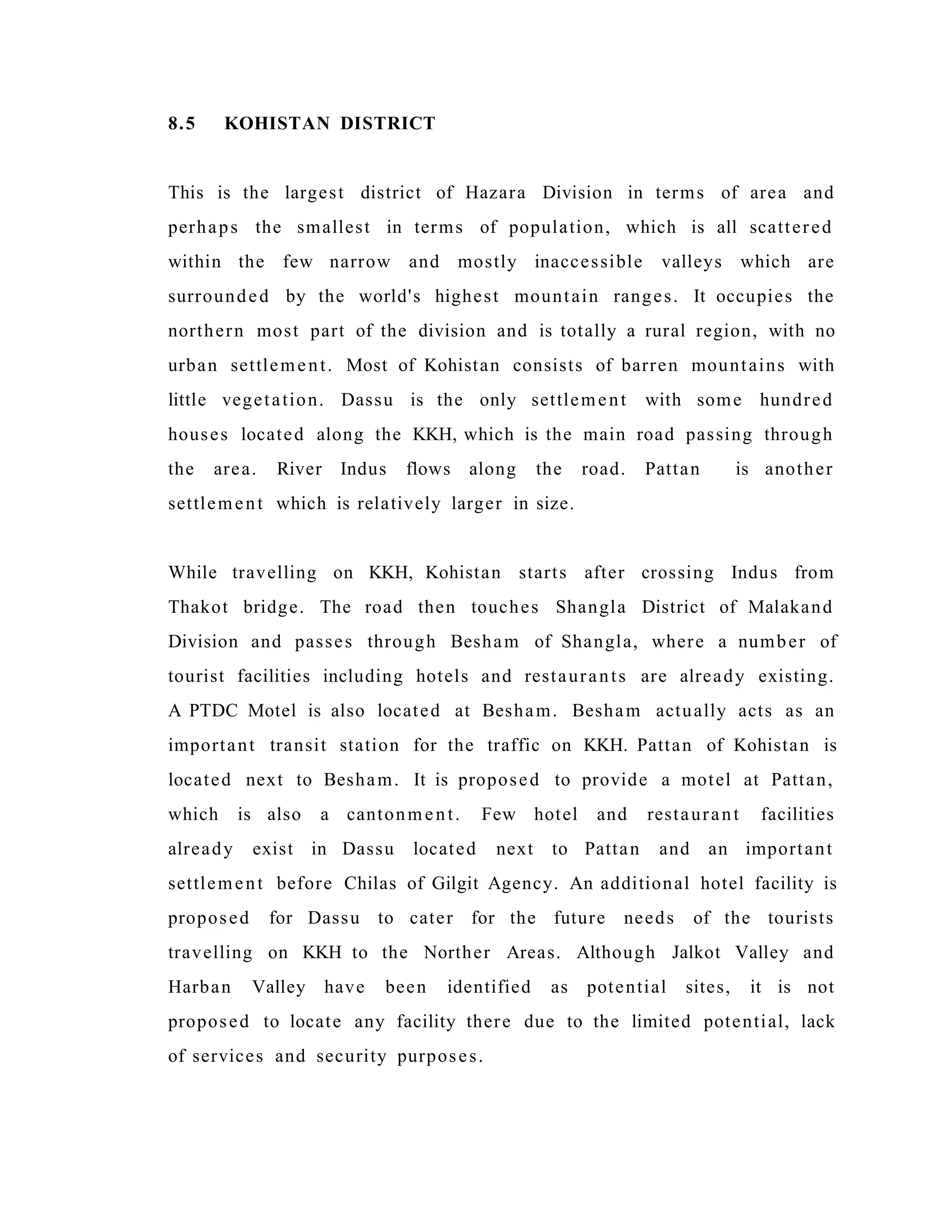 8.5 KOHISTAN DISTRICT
This is the largest district of Hazara Division in terms of area and
perhaps the smallest in terms of population, which is all scattered
within the few narrow and mostly inaccessible valleys which are
surrounded by the world's highest mountain ranges. It occupies the
northern most part of the division and is totally a rural region, with no
urban settlement. Most of Kohistan consists of barren mountains with
little vegetation. Dassu is the only settlement with some hundred
houses located along the KKH, which is the main road passing through
the area. River Indus flows along the road. Pattan is another
settlement which is relatively larger in size.
While travelling on KKH, Kohistan starts after crossing Indus from
Thakot bridge. The road then touches Shangla District of Malakand
Division and passes through Besham of Shangla, where a number of
tourist facilities including hotels and restaurants are already existing.
A PTDC Motel is also located at Besham. Besham actually acts as an
important transit station for the traffic on KKH. Pattan of Kohistan is
located next to Besham. It is proposed to provide a motel at Pattan,
which is also a cantonment. Few hotel and restaurant facilities
already exist in Dassu located next to Pattan and an important
settlement before Chilas of Gilgit Agency. An additional hotel facility is
proposed for Dassu to cater for the future needs of the tourists
travelling on KKH to the Norther Areas. Although Jalkot Valley and
Harban Valley have been identified as potential sites, it is not
proposed to locate any facility there due to the limited potential, lack
of services and security purposes.
 