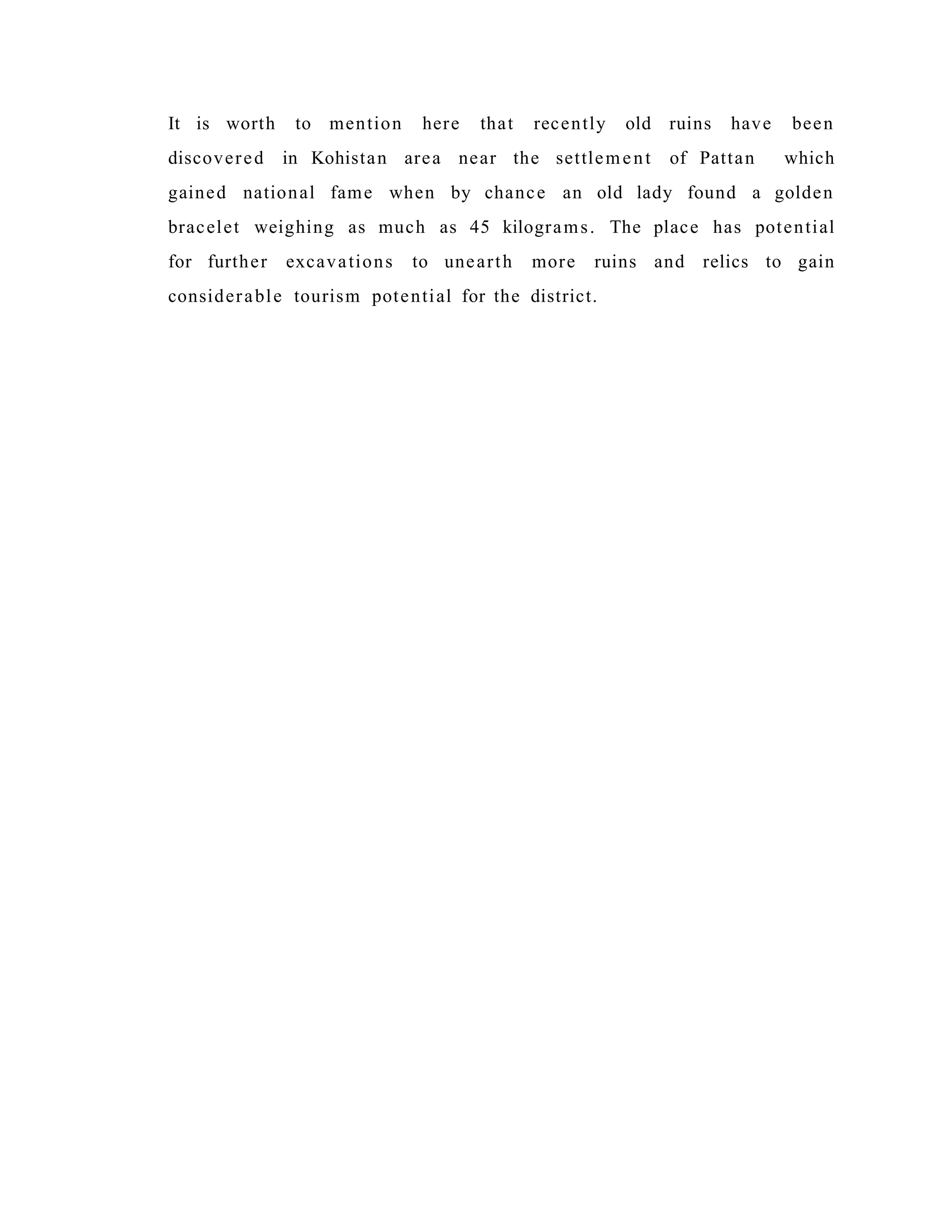 It is worth to mention here that recently old ruins have been
discovered in Kohistan area near the settlement of Pattan which
gained national fame when by chance an old lady found a golden
bracelet weighing as much as 45 kilograms. The place has potential
for further excavations to unearth more ruins and relics to gain
considerable tourism potential for the district.
 