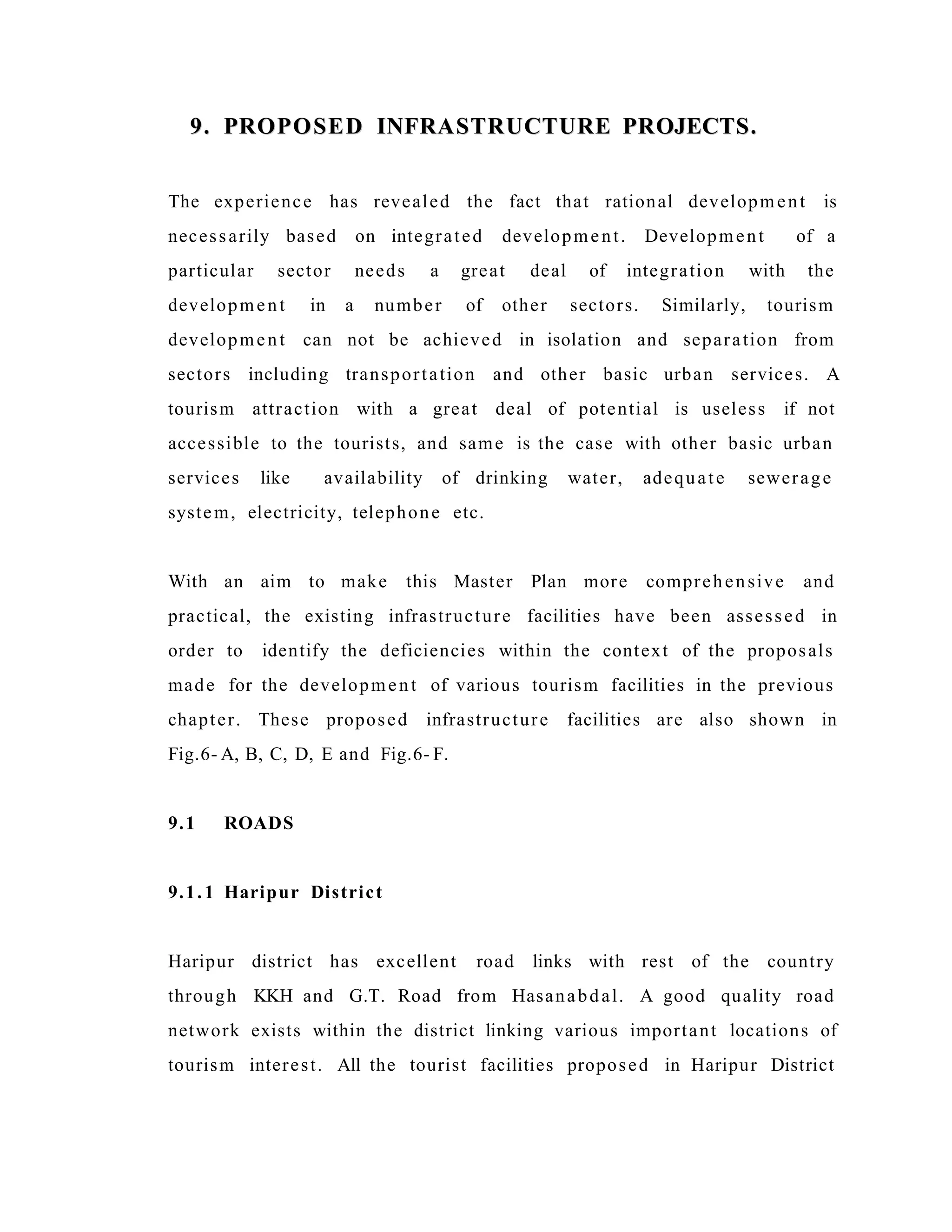 9. PROPOSED INFRASTRUCTURE PROJECTS.9. PROPOSED INFRASTRUCTURE PROJECTS.
The experience has revealed the fact that rational development is
necessarily based on integrated development. Development of a
particular sector needs a great deal of integration with the
development in a number of other sectors. Similarly, tourism
development can not be achieved in isolation and separation from
sectors including transportation and other basic urban services. A
tourism attraction with a great deal of potential is useless if not
accessible to the tourists, and same is the case with other basic urban
services like availability of drinking water, adequate sewerage
system, electricity, telephone etc.
With an aim to make this Master Plan more comprehensive and
practical, the existing infrastructure facilities have been assessed in
order to identify the deficiencies within the context of the proposals
made for the development of various tourism facilities in the previous
chapter. These proposed infrastructure facilities are also shown in
Fig.6- A, B, C, D, E and Fig.6- F.
9.1 ROADS
9.1.1 Haripur District
Haripur district has excellent road links with rest of the country
through KKH and G.T. Road from Hasanabdal. A good quality road
network exists within the district linking various important locations of
tourism interest. All the tourist facilities proposed in Haripur District
 