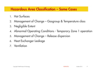 Hazardous Area Classification – Some Cases
1. Hot Surfaces
2. Management of Change – Gasgroup & Temperature class
3. Negligible Extent
4. Abnormal Operating Conditions - Temporary Zone 1 operation
5. Management of Change – Release dispersion
Copyright of Shell Projects & Technology 17
October 2012
RESTRICTED
5. Management of Change – Release dispersion
6. Heat Exchanger Leakage
7. Ventilation
 