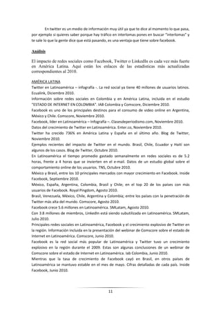 En twitter es un medio de información muy útil ya que te dice al momento lo que pasa,
por ejemplo si quieres saber porque hay tráfico en interlomas pones en buscar “interlomas” y
te sale lo que la gente dice que está pasando, es una ventaja que tiene sobre facebook.

Análisis

El impacto de redes sociales como Facebook, Twitter o LinkedIn es cada vez más fuerte
en América Latina. Aquí están los enlaces de las estadísticas más actualizadas
correspondientes al 2010.

AMÉRICA LATINA
Twitter en Latinoamérica – infografía -. La red social ya tiene 40 millones de usuarios latinos.
Ecualink, Diciembre 2010.
Información sobre redes sociales en Colombia y en América Latina, incluida en el estudio
“ESTADO DE INTERNET EN COLOMBIA”. IAB Colombia y Comscore, Diciembre 2010.
Facebook es uno de los principales destinos para el consumo de video online en Argentina,
México y Chile. Comscore, Noviembre 2010.
Facebook, líder en Latinoamérica – Infografía –. Clasesdeperiodismo.com, Noviembre 2010.
Datos del crecimiento de Twitter en Latinoamérica. Enter.co, Noviembre 2010.
Twitter ha crecido 736% en América Latina y España en el último año. Blog de Twitter,
Noviembre 2010.
Ejemplos recientes del impacto de Twitter en el mundo. Brasil, Chile, Ecuador y Haití son
algunos de los casos. Blog de Twitter, Octubre 2010.
En Latinoamérica el tiempo promedio gastado semanalmente en redes sociales es de 5.2
horas, frente a 4 horas que se invierten en el e-mail. Datos de un estudio global sobre el
comportamiento online de los usuarios. TNS, Octubre 2010.
México y Brasil, entre los 10 principales mercados con mayor crecimiento en Facebook. Inside
Facebook, Septiembre 2010.
México, España, Argentina, Colombia, Brasil y Chile; en el top 20 de los países con más
usuarios de Facebook. Royal Pingdom, Agosto 2010.
Brasil, Venezuela, México, Chile, Argentina y Colombia; entre los países con la penetración de
Twitter más alta del mundo. Comscore, Agosto 2010.
Facebook crece 5.6 millones en Latinoamérica. SMLatam, Agosto 2010.
Con 3.8 millones de miembros, LinkedIn está siendo subutilizada en Latinoamérica. SMLatam,
Julio 2010.
Principales redes sociales en Latinoamérica, Facebook y el crecimiento explosivo de Twitter en
la región. Información incluida en la presentación del webinar de Comscore sobre el estado de
Internet en Latinoamérica. Comscore, Junio 2010.
Facebook es la red social más popular de Latinoamérica y Twitter tuvo un crecimiento
explosivo en la región durante el 2009. Estas son algunas conclusiones de un webinar de
Comscore sobre el estado de Internet en Latinoamérica. Iab Colombia, Junio 2010.
Mientras que la tasa de crecimiento de Facebook cayó en Brasil, en otros países de
Latinoamérica se mantuvo estable en el mes de mayo. Cifras detalladas de cada país. Inside
Facebook, Junio 2010.




                                              11
 