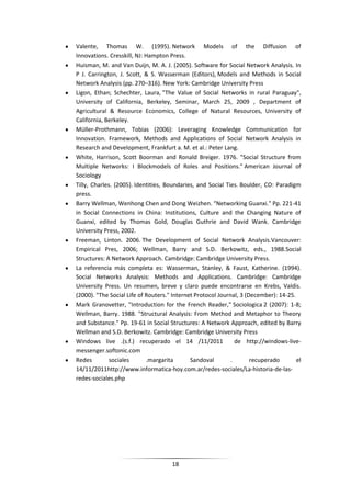 Valente, Thomas W. (1995). Network Models of the Diffusion of
Innovations. Cresskill, NJ: Hampton Press.
Huisman, M. and Van Duijn, M. A. J. (2005). Software for Social Network Analysis. In
P J. Carrington, J. Scott, & S. Wasserman (Editors), Models and Methods in Social
Network Analysis (pp. 270–316). New York: Cambridge University Press
Ligon, Ethan; Schechter, Laura, "The Value of Social Networks in rural Paraguay",
University of California, Berkeley, Seminar, March 25, 2009 , Department of
Agricultural & Resource Economics, College of Natural Resources, University of
California, Berkeley.
Müller-Prothmann, Tobias (2006): Leveraging Knowledge Communication for
Innovation. Framework, Methods and Applications of Social Network Analysis in
Research and Development, Frankfurt a. M. et al.: Peter Lang.
White, Harrison, Scott Boorman and Ronald Breiger. 1976. "Social Structure from
Multiple Networks: I Blockmodels of Roles and Positions." American Journal of
Sociology
Tilly, Charles. (2005). Identities, Boundaries, and Social Ties. Boulder, CO: Paradigm
press.
Barry Wellman, Wenhong Chen and Dong Weizhen. “Networking Guanxi." Pp. 221-41
in Social Connections in China: Institutions, Culture and the Changing Nature of
Guanxi, edited by Thomas Gold, Douglas Guthrie and David Wank. Cambridge
University Press, 2002.
Freeman, Linton. 2006. The Development of Social Network Analysis.Vancouver:
Empirical Pres, 2006; Wellman, Barry and S.D. Berkowitz, eds., 1988.Social
Structures: A Network Approach. Cambridge: Cambridge University Press.
La referencia más completa es: Wasserman, Stanley, & Faust, Katherine. (1994).
Social Networks Analysis: Methods and Applications. Cambridge: Cambridge
University Press. Un resumen, breve y claro puede encontrarse en Krebs, Valdis.
(2000). "The Social Life of Routers." Internet Protocol Journal, 3 (December): 14-25.
Mark Granovetter, "Introduction for the French Reader," Sociologica 2 (2007): 1-8;
Wellman, Barry. 1988. "Structural Analysis: From Method and Metaphor to Theory
and Substance." Pp. 19-61 in Social Structures: A Network Approach, edited by Barry
Wellman and S.D. Berkowitz. Cambridge: Cambridge University Press
Windows live .(s.f.) recuperado el 14 /11/2011                 de http://windows-live-
messenger.softonic.com
Redes         sociales       .margarita      Sandoval        .       recuperado       el
14/11/2011http://www.informatica-hoy.com.ar/redes-sociales/La-historia-de-las-
redes-sociales.php




                                     18
 