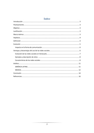 Índice
Introducción .................................................................................................................................. 3
Planteamiento ............................................................................................................................... 3
Objetivo ......................................................................................................................................... 3
Justificación ................................................................................................................................... 3
Marco teórico ................................................................................................................................ 3
Hipótesis ........................................................................................................................................ 4
Definición ...................................................................................................................................... 4
Evolución ....................................................................................................................................... 5
   Impacto en la forma de comunicación...................................................................................... 6
Ventajas y desventajas del uso de las redes sociales .................................................................... 6
   Evolución de las redes sociales en Venezuela ........................................................................... 7
   Ejemplos y descripción de sitios: .............................................................................................. 8
   Características de las redes sociales ......................................................................................... 8
Análisis......................................................................................................................................... 11
   AMÉRICA LATINA ..................................................................................................................... 11
   MEXICO.................................................................................................................................... 12
Conclusión ................................................................................................................................... 14
Referencias .................................................................................................................................. 16




                                                                         2
 