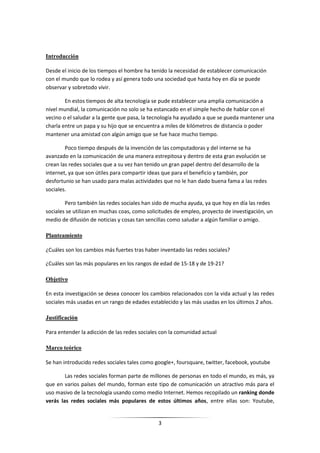 Introducción

Desde el inicio de los tiempos el hombre ha tenido la necesidad de establecer comunicación
con el mundo que lo rodea y así genera todo una sociedad que hasta hoy en día se puede
observar y sobretodo vivir.

        En estos tiempos de alta tecnología se pude establecer una amplia comunicación a
nivel mundial, la comunicación no solo se ha estancado en el simple hecho de hablar con el
vecino o el saludar a la gente que pasa, la tecnología ha ayudado a que se pueda mantener una
charla entre un papa y su hijo que se encuentra a miles de kilómetros de distancia o poder
mantener una amistad con algún amigo que se fue hace mucho tiempo.

        Poco tiempo después de la invención de las computadoras y del interne se ha
avanzado en la comunicación de una manera estrepitosa y dentro de esta gran evolución se
crean las redes sociales que a su vez han tenido un gran papel dentro del desarrollo de la
internet, ya que son útiles para compartir ideas que para el beneficio y también, por
desfortunio se han usado para malas actividades que no le han dado buena fama a las redes
sociales.

        Pero también las redes sociales han sido de mucha ayuda, ya que hoy en día las redes
sociales se utilizan en muchas coas, como solicitudes de empleo, proyecto de investigación, un
medio de difusión de noticias y cosas tan sencillas como saludar a algún familiar o amigo.

Planteamiento

¿Cuáles son los cambios más fuertes tras haber inventado las redes sociales?

¿Cuáles son las más populares en los rangos de edad de 15-18 y de 19-21?

Objetivo

En esta investigación se desea conocer los cambios relacionados con la vida actual y las redes
sociales más usadas en un rango de edades establecido y las más usadas en los últimos 2 años.

Justificación

Para entender la adicción de las redes sociales con la comunidad actual

Marco teórico

Se han introducido redes sociales tales como google+, foursquare, twitter, facebook, youtube

        Las redes sociales forman parte de millones de personas en todo el mundo, es más, ya
que en varios países del mundo, forman este tipo de comunicación un atractivo más para el
uso masivo de la tecnología usando como medio Internet. Hemos recopilado un ranking donde
verás las redes sociales más populares de estos últimos años, entre ellas son: Youtube,


                                              3
 