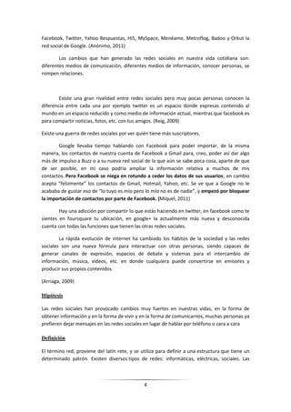 Facebook, Twitter, Yahoo Respuestas, Hi5, MySpace, Menéame, Metroflog, Badoo y Orkut la
red social de Google. (Anónimo, 2011)

        Los cambios que han generado las redes sociales en nuestra vida cotidiana son:
diferentes medios de comunicación, diferentes medios de información, conocer personas, se
rompen relaciones.



        Existe una gran rivalidad entre redes sociales pero muy pocas personas conocen la
diferencia entre cada una por ejemplo twitter es un espacio donde expresas contenido al
mundo en un espacio reducido y como medio de información actual, mientras que facebook es
para compartir noticias, fotos, etc. con tus amigos. (Reig, 2009)

Existe una guerra de redes sociales por ver quién tiene más suscriptores.

       Google llevaba tiempo hablando con Facebook para poder importar, de la misma
manera, los contactos de nuestra cuenta de Facebook a Gmail para, creo, poder así dar algo
más de impulso a Buzz o a su nueva red social de la que aún se sabe poca cosa, aparte de que
de ser posible, en mi caso podría ampliar la información relativa a muchos de mis
contactos. Pero Facebook se niega en rotundo a ceder los datos de sus usuarios; en cambio
acepta “felizmente” los contactos de Gmail, Hotmail, Yahoo, etc. Se ve que a Google no le
acababa de gustar eso de “lo tuyo es mío pero lo mío no es de nadie”, y empezó por bloquear
la importación de contactos por parte de Facebook. (Miquel, 2011)

        Hay una adicción por compartir lo que estás haciendo en twitter, en facebook como te
sientes en foursquare tu ubicación, en google+ la actualmente más nueva y desconocida
cuenta con todas las funciones que tienen las otras redes sociales.

        La rápida evolución de internet ha cambiado los hábitos de la sociedad y las redes
sociales son una nueva fórmula para interactuar con otras personas, siendo capaces de
generar canales de expresión, espacios de debate y sistemas para el intercambio de
información, música, videos, etc. en donde cualquiera puede convertirse en emisores y
producir sus propios contenidos.

(Arriaga, 2009)

Hipótesis

Las redes sociales han provocado cambios muy fuertes en nuestras vidas, en la forma de
obtener información y en la forma de vivir y en la forma de comunicarnos, muchas personas ya
prefieren dejar mensajes en las redes sociales en lugar de hablar por teléfono o cara a cara

Definición

El término red, proviene del latín rete, y se utiliza para definir a una estructura que tiene un
determinado patrón. Existen diversos tipos de redes: informáticas, eléctricas, sociales. Las



                                               4
 