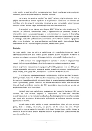 redes sociales se podrían definir como estructuras en donde muchas personas mantienen
diferentes tipos de relaciones amistosas, laborales, amorosas.

        Por lo tanto hoy en día el término "red social " se llama así a los diferentes sitios o
páginas de internet que ofrecen registrarse a las personas y contactarse con infinidad de
individuos a fin de compartir contenidos, interactuar y crear comunidades sobre intereses
similares: trabajo, lecturas,juegos, amistad, relaciones amorosas, entre otros.

        De acuerdo a lo que plantea Jaime Royero (2007) define las redes sociales como "el
conjunto de personas, comunidades, entes u organizaciones que producen, reciben e
intercambian bienes o servicios sociales para su sostenimiento en un esquema de desarrollo y
bienestar esperado. Dicho bienestar es mediatizado por los avances en el campo de la ciencia y
la tecnología producidos y ofrecidos en su valor social y mercantil a las personas o grupos de
ellas, en un territorio y en unas condiciones económicas sociales determinadas. Estos
intercambios se dan a nivel local regional, nacional, internacional y global".

Evolución

Las redes sociales tienen sus inicios a mediados de 1995, cuando Randy Conrads crea el
sitio Web classmates.com. Ésta permite que las personas puedan recuperar o mantener el
contacto con antiguos compañeros del colegio, instituto, universidad, trabajo, entre otros.

       En 2002 aparecen sitios web promocionando las redes de círculos de amigos en línea
cuando el término se empleaba para describir las relaciones en las comunidades virtuales.

Una de las primeras redes sociales más populares, Friendster, apareció en el año 2002, y fue
creada para ayudar a encontrar amigos de amigos, y desde su comienzo hasta la difusión
oficial del sitio, en mayo del 2003, había crecido a la cantidad de 300 mil usuarios.

        En el 2003 con la llegada de sitios tales como Friendster, Tribe.net, MySpace, Ecademy,
Soflow y LinkedIn. Habia más de 200 sitios de redes sociales, aunque Friendster ha sido uno de
los que mejor ha sabido emplear la técnica del círculo de amigos. La popularidad de estos sitios
creció rápidamente y grandes compañías han entrado en el espacio de las redes sociales en
Internet. Google lanzó Orkut en enero del 2004 apoyando un experimento que uno de sus
empleados realizaba en su tiempo libre.

        Facebook fue creado originalmente para apoyar a las redes universitarias, en 2004, los
usuarios del sitio estaban obligados a proporcionar las direcciones de correo
electrónico asociada con las instituciones educativas. Facebook posteriormente se ha ampliado
para incluir a los estudiantes de secundaria, profesionales, y finalmente todos los usuarios
potenciales de Internet.

        A través de estas redes sociales se puede compartir fotos, videos, aficiones, conocer
gente, darte a conocer, relacionarte, en general, con los demás, los sitios ofrecen
características como actualización automática de la libreta de direcciones, perfiles visibles, la
capacidad de crear nuevos enlaces mediante servicios de presentación y otras maneras de
conexión social en línea.



                                               5
 