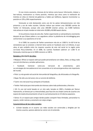 En ese mismo escenario, intereses de los latinos como buscar información, chatear y
leer noticias, mantuvieron su misma posición, mientras que otros como la realización de
trámites en sitios en Internet de gobiernos y hablar por teléfonos, lograron incrementar su
posición en 37% y 39% respectivamente.

       Venezuela se está destacando como uno de los países latinoamericanos con más
presencia y uso de redes sociales. Cálculos indican que existen unas 500.000 cuentas de
Twitter en Venezuela, aunque sólo unas 200.000 estarían activas. Los 4.000 twitteros
más activos en el país mandan en total entre 30.000 y 40.000 tweets diarios.

        En los primeros meses de este año, Twitter experimentó un extraordinario crecimiento
después de que Chávez pidiera a sus seguidores utilizar la plataforma de microblogging para
contrarrestar a sus opositores en la red.

       En el 2009, los usuarios de Twitter aumentaron más de un 1.000 %. Un 60 % de los
venezolanos que se conectan a internet tiene cuenta en Facebook unos 5,3 millones, lo que
ubica al país caribeño entre los mayores usuarios de esta red social en la región junto
con Costa Rica y Colombia. En el 2008, las cuentas Facebook subieron un 1.200 % en
Venezuela, mientras que en el 2009 crecieron un 100 %.

Ejemplos y descripción de sitios:

• MySpace: Ofrece un espacio web que puede personalizarse con videos, fotos, un blog y toda
una serie de diversas y variadas aplicaciones.

•     Facebook:     Comenzó       como una       red social     de     universitarios;    pero
sus estrategias de mercadotecnia la han convertido en la red social generalista más importante
del mundo.

• Flickr: La más grande red social de intercambio de fotografías y de aficionados a la fotografía.

• Skype: No sólo una red social, sino un servicio de telefonía.

• Tuenti: Una red social muy semejante al Facebook.

• Twitter: Red social para intercambio de intereses sobre todo profesionales y literarios.

• Hi5: Es una red social basada en un sitio web, lanzada en 2003 y fundada por Ramun
Yalamanchis, es famoso por su interactividad, pues hace de una simple cuenta de usuarios una
especie de tarjeta de presentación virtual; la cual está presente en 23 idiomas populares.

• Sónico: Es un espacio para amigos donde puedes compartir fotos ilimitadas, personalizar tu
espacio, recibir noticias y conectarte con viejos amigos.

Características de las redes sociales

    1) Están basadas en el usuario: Las redes sociales son construidas y dirigidas por los
    mismos usuarios, quienes además las nutren con el contenido.




                                                8
 