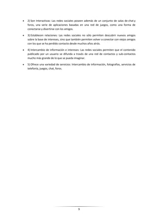 2) Son Interactivas: Las redes sociales poseen además de un conjunto de salas de chat y
foros, una serie de aplicaciones basadas en una red de juegos, como una forma de
conectarse y divertirse con los amigos.

3) Establecen relaciones: Las redes sociales no sólo permiten descubrir nuevos amigos
sobre la base de intereses, sino que también permiten volver a conectar con viejos amigos
con los que se ha perdido contacto desde muchos años atrás.

4) Intercambio de información e intereses: Las redes sociales permiten que el contenido
publicado por un usuario se difunda a través de una red de contactos y sub-contactos
mucho más grande de lo que se pueda imaginar.

5) Ofrece una variedad de servicios: Intercambio de información, fotografías, servicios de
telefonía, juegos, chat, foros.




                                          9
 