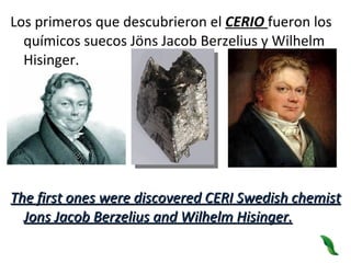 Los primeros que descubrieron el  CERIO  fueron los químicos suecos Jöns Jacob Berzelius y Wilhelm Hisinger.  The first ones were discovered CERI Swedish chemist Jons Jacob Berzelius and Wilhelm Hisinger. 