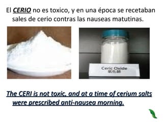 El  CERIO  no es toxico, y en una época se recetaban sales de cerio contras las nauseas matutinas.  The CERI is not toxic, and at a time of cerium salts were prescribed anti-nausea morning. 