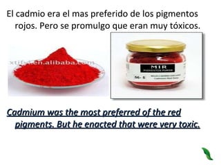 El cadmio era el mas preferido de los pigmentos rojos. Pero se promulgo que eran muy tóxicos. Cadmium was the most preferred of the red pigments. But he enacted that were very toxic. 
