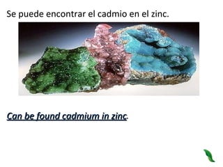 Se puede encontrar el cadmio en el zinc. Can be found cadmium in zinc . 