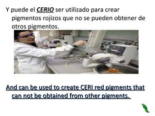 Y puede el  CERIO  ser utilizado para crear pigmentos rojizos que no se pueden obtener de otros pigmentos. And can be used to create CERI red pigments that can not be obtained from other pigments.   