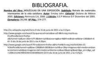 BIBLIOGRAFIA. Nombre del libro:  MOLÉCULAS EN UNA EXPOSICIÓN.  Subtitulo:  Retrato de materiales interesantes de la vida cotidiana.  Autor : Emsley John.  Editorial : Océano de México 2005.  Ediciones:  Península S.A, 2000.  1 Edición:  S.E.P México D.F Diciembre del 2005.  Ejemplares:  20,248.  Nº Pág.:  274-277.  http://es.wikipedia.org/wiki/Cerio El día 16 de junio de 2011 a las 4:15pm.  http://www.google.com/search?q=que+es+el+cerio&oe=utf-8&rls=org.mozilla:es-ES:official&client=firefox-a&channel=np&um=1&ie=UTF-8&tbm=isch&source=og&sa=N&hl=es&tab=wi&biw=1366&bih=665  El día 16 de junio de 2011 a las 4:20pm. http://www.google.com/search?hl=es&client=firefox-a&hs=FwK&rls=org.mozilla%3Aes-ES%3Aofficial&channel=np&biw=1366&bih=665&tbm=isch&sa=1&q=imagenes+del+medio+ambiente+contaminado&oq=imagenes+del+medio+ambiente+co&aq=0&aqi=g5&aql=&gs_sm=c&gs_upl=120811l124670l0l3l3l0l1l1l0l340l642l3-2l2 El día 16 de junio de 2011 a las 4:25pm. 