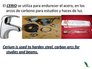 El  CERIO  se utiliza para endurecer el acero, en los arcos de carbono para estudios y haces de luz. Cerium is used to harden steel, carbon arcs for studies and beams. 
