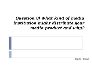 Question 3) What kind of media
institution might distribute your
media product and why?
Hazal Ucar
 