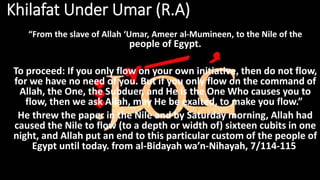 Khilafat Under Umar (R.A)
“From the slave of Allah ‘Umar, Ameer al-Mumineen, to the Nile of the
people of Egypt.
To proceed: If you only flow on your own initiative, then do not flow,
for we have no need of you. But if you only flow on the command of
Allah, the One, the Subduer, and He is the One Who causes you to
flow, then we ask Allah, may He be exalted, to make you flow.”
He threw the paper in the Nile and by Saturday morning, Allah had
caused the Nile to flow (to a depth or width of) sixteen cubits in one
night, and Allah put an end to this particular custom of the people of
Egypt until today. from al-Bidayah wa’n-Nihayah, 7/114-115
 