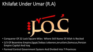 Khilafat Under Umar (R.A)
• Conqueror Of 22 Lack Square Miles Where Still Name Of Allah Is Recited
• 2/3 Of Bezentine Empire,Egypt,Todays Lebonon,Jerusilam,Damscus,Persian
Empire Capital And Iraq
• Formed Central Government System And Divided Into 7 Provinces
 
