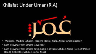 Khilafat Under Umar (R.A)
• Makkah , Madina ,Shaam, Jazeera ,Basra, Kufa, ,Misar And Falasteen
• Each Province Was Under Governor
• Each Province Was Under Katib,Katib-e-Divaan,Sahib-e-Ahdis (Dep.Of Police
Head) ,Collector, Sahib-e-Baitul Maal
 