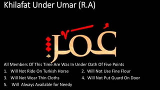 Khilafat Under Umar (R.A)
All Members Of This Time Are Was In Under Oath Of Five Points
1. Will Not Ride On Turkish Horse 2. Will Not Use Fine Flour
3. Will Not Wear Thin Cloths 4. Will Not Put Guard On Door
5. Will Always Available for Needy
 