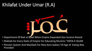 Khilafat Under Umar (R.A)
• Department Of Bait ul Maal When Empire Expanded Gov Income Raised
• Maktab For Every State of Empire For Educating Muslims “DEEN-E-ISLAM
• Pension System And Wazifaah For New born babies Till Age of Eating Was
Provided
 