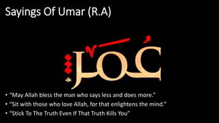 Sayings Of Umar (R.A)
• “May Allah bless the man who says less and does more.”
• “Sit with those who love Allah, for that enlightens the mind.”
• “Stick To The Truth Even If That Truth Kills You”
 