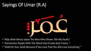 Sayings Of Umar (R.A)
• “May Allah Mercy Upon The Man Who Shows Me My Faults.”
• “Sometimes People With The Worst Past Create best Future .”
• “Hold On Your Salah Because If You Lose That You Will Lose Everything ”
 