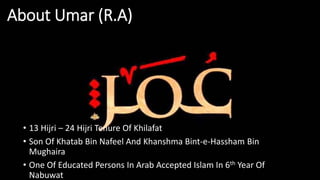 About Umar (R.A)
• 13 Hijri – 24 Hijri Tenure Of Khilafat
• Son Of Khatab Bin Nafeel And Khanshma Bint-e-Hassham Bin
Mughaira
• One Of Educated Persons In Arab Accepted Islam In 6th Year Of
Nabuwat
 